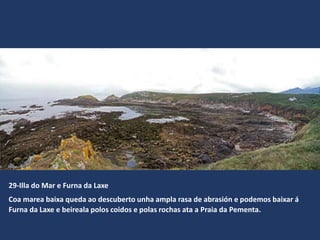 29-Illa do Mar e Furna da Laxe
Coa marea baixa queda ao descuberto unha ampla rasa de abrasión e podemos baixar á
Furna da Laxe e beireala polos coidos e polas rochas ata a Praia da Pementa.
 