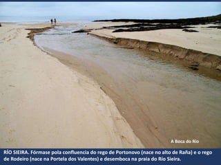 RÍO SIEIRA. Fórmase pola confluencia do rego de Portonovo (nace no alto de Raña) e o rego
de Rodeiro (nace na Portela dos Valentes) e desemboca na praia do Río Sieira.
A Boca do Río
 