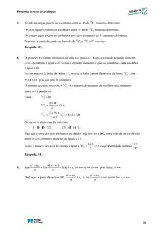 Proposta de teste de avaliação
10
7. As três raparigas podem ser escolhidas entre as 15 de 15
3
C maneiras diferentes.
Os dois rapazes podem ser escolhidos entre os 10 de 10
2
C maneiras diferentes.
Os cinco cargos podem ser atribuídos aos cinco elementos de 5! maneiras diferentes.
Portanto, a comissão pode ser formada de 15 10
3 2 5!
C C
× × maneiras.
Resposta: (D)
8. O primeiro e o último elementos da linha são iguais a 1. Logo, a soma do segundo elemento
com o penúltimo é igual a 20. Como o segundo elemento é igual ao penúltimo, cada um deles
é igual a 10.
Assim, trata-se da linha de ordem 10, ou seja, a linha com os elementos da forma 10
k
C com
0 10
k
≤ ≤ , pelo que tem 11 elementos.
O número de casos possíveis é 11
2
C (é o número de maneiras de escolher dois elementos
entre os 11 possíveis).
Como 10
1 10
C = ,
10
2
10 9
45
2
C
×
= = e
10
3
10 9 8
10 3 4 120
3 2
C
× ×
= = × × =
×
Os menores elementos da linha são:
120 ... 120
1 10 45 45 10 1
Para que a soma dos dois elementos escolhidos seja inferior a 100, estes terão de ser escolhidos
entre os seis elementos menores ou iguais a 45.
Logo, o número de casos favoráveis é igual a 6
2
6 5
15
2
C
×
= = e a probabilidade pedida é 11
2
15
C
.
Resposta: (A)
9.
( )
( ) ( )
2
lim lim lim
n
n
n
n n u
n nu
n u
n n
−
−
= = − = +∞ − −∞ = +∞ , pois lim n
u = −∞ .
Dado que, a partir da ordem 100,
2
n
n
n nu
v
n
−
≤ e
2
lim n
n nu
n
−
= +∞ então lim n
v = +∞ .
 