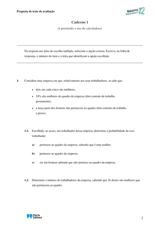 Proposta de teste de avaliação
2
Caderno 1
(é permitido o uso de calculadora)
Na resposta aos itens de escolha múltipla, selecione a opção correta. Escreva, na folha de
respostas, o número do item e a letra que identificam a opção escolhida.
1. Considere uma empresa em que, relativamente aos seus trabalhadores, se sabe que:
• dois em cada cinco são mulheres;
• 24% são mulheres do quadro da empresa (têm contrato de trabalho
permanente);
• a terça parte dos homens não pertencem ao quadro (têm contrato de trabalho
a prazo).
1.1. Escolhido, ao acaso, um trabalhador dessa empresa, determine a probabilidade de esse
trabalhador
a) pertencer ao quadro da empresa, sabendo que é uma mulher;
b) pertencer ao quadro da empresa;
c) ser um homem sabendo que não pertence ao quadro da empresa.
1.2. Determine o número de trabalhadores da empresa, sabendo que 36 destes são mulheres que
não pertencem ao quadro.
 