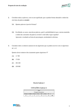 Proposta de teste de avaliação
3
2. Considere todas as palavras, com ou sem significado, que se podem formar alterando a ordem das
oito letras da palavra estender.
2.1. Quantas palavras é possível formar?
2.2. Escolhendo, ao acaso, uma dessas palavras, qual é a probabilidade de que a mesma mantenha
a ordem das consoantes (da palavra estender) e não tenha vogais seguidas?
Apresente o resultado na forma de percentagem, arredondado às décimas.
3. Considere todos os números naturais de sete algarismos que se podem escrever com os algarismos
de 1 a 9.
Quantos desses números têm exatamente quatro algarismos 9?
(A) 11 760
(B) 17 920
(C) 282 240
(D) 430 080
Fim do Caderno 1
COTAÇÕES (Caderno 1)
Item
Cotação (em pontos)
1.1.a) 1.1.b) 1.1.c) 1.2. 2.1 2.2 3.
16 17 17 17 16 17 10 110
 