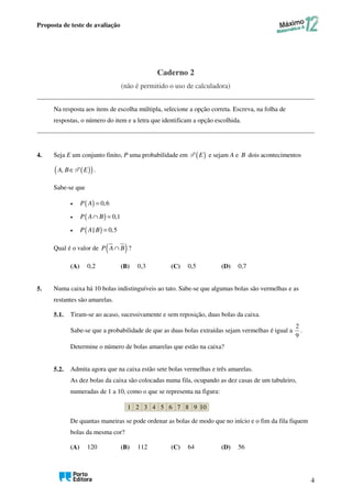 Proposta de teste de avaliação
4
Caderno 2
(não é permitido o uso de calculadora)
Na resposta aos itens de escolha múltipla, selecione a opção correta. Escreva, na folha de
respostas, o número do item e a letra que identificam a opção escolhida.
4. Seja E um conjunto finito, P uma probabilidade em ( )
E
P e sejam A e B dois acontecimentos
( )
( )
, ∈
A B E
P .
Sabe-se que
• ( ) 0,6
=
P A
• ( ) 0,1
∩ =
P A B
• ( )
| 0,5
=
P A B
Qual é o valor de ( )
∩
P A B ?
(A) 0,2 (B) 0,3 (C) 0,5 (D) 0,7
5. Numa caixa há 10 bolas indistinguíveis ao tato. Sabe-se que algumas bolas são vermelhas e as
restantes são amarelas.
5.1. Tiram-se ao acaso, sucessivamente e sem reposição, duas bolas da caixa.
Sabe-se que a probabilidade de que as duas bolas extraídas sejam vermelhas é igual a
2
9
.
Determine o número de bolas amarelas que estão na caixa?
5.2. Admita agora que na caixa estão sete bolas vermelhas e três amarelas.
As dez bolas da caixa são colocadas numa fila, ocupando as dez casas de um tabuleiro,
numeradas de 1 a 10, como o que se representa na figura:
De quantas maneiras se pode ordenar as bolas de modo que no início e o fim da fila fiquem
bolas da mesma cor?
(A) 120 (B) 112 (C) 64 (D) 56
1 2 3 4 5 6 7 8 9 10
 