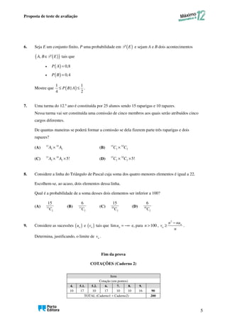 Proposta de teste de avaliação
5
6. Seja E um conjunto finito, P uma probabilidade em ( )
E
P e sejam A e B dois acontecimentos
( )
( )
, ∈
A B E
P tais que
• ( ) 0,8
P A =
• ( ) 0,4
P B =
Mostre que ( )
1 1
|
4 2
P B A
≤ ≤ .
7. Uma turma do 12.º ano é constituída por 25 alunos sendo 15 raparigas e 10 rapazes.
Nessa turma vai ser constituída uma comissão de cinco membros aos quais serão atribuídos cinco
cargos diferentes.
De quantas maneiras se poderá formar a comissão se dela fizerem parte três raparigas e dois
rapazes?
(A) 15 10
3 2
A A
× (B) 15 10
3 2
C C
×
(C) 15 10
3 2 5!
A A
× × (D) 15 10
3 2 5!
C C
× ×
8. Considere a linha do Triângulo de Pascal cuja soma dos quatro menores elementos é igual a 22.
Escolhem-se, ao acaso, dois elementos dessa linha.
Qual é a probabilidade de a soma desses dois elementos ser inferior a 100?
(A) 11
2
15
C
(B) 11
2
6
C
(C) 10
2
15
C
(D) 10
2
6
C
9. Considere as sucessões ( )
n
u e ( )
n
v tais que lim n
u = −∞ e, para 100
n > ,
2
n
n
n nu
v
n
−
≥ .
Determina, justificando, o limite de n
v .
Fim da prova
COTAÇÕES (Caderno 2)
Item
Cotação (em pontos)
4. 5.1. 5.2. 6. 7. 8. 9.
10 17 10 17 10 10 16 90
TOTAL (Caderno1 + Caderno2) 200
 