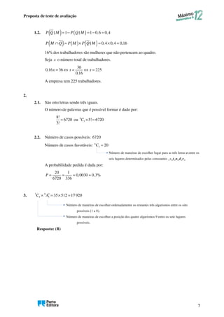 Proposta de teste de avaliação
7
1.2. ( ) ( )
| 1 | 1 0,6 0,4
P Q M P Q M
= − = − =
( ) ( ) ( )
| 0,4 0,4 0,16
P M Q P M P Q M
∩ = × = × =
16% dos trabalhadores são mulheres que não pertencem ao quadro.
Seja x o número total de trabalhadores.
36
0,16 36 225
0,16
= ⇔ = ⇔ =
x x x
A empresa tem 225 trabalhadores.
2.
2.1. São oito letras sendo três iguais.
O número de palavras que é possível formar é dado por:
8!
6720
3!
= ou 8
3 5! 6720
× =
C
2.2. Número de casos possíveis: 6720
Número de casos favoráveis: 6
3 20
C =
Número de maneiras de escolher lugar para as três letras e entre os
seis lugares determinados pelas consoantes _s_t_n_d_r_
A probabilidade pedida é dada por:
20 1
0,0030 0,3%
6720 336
P = = ≈ ≈
3. 7 8
4 3 35 512 17 920
C A′
× = × =
Número de maneiras de escolher ordenadamente os restantes três algarismos entre os oito
possíveis (1 a 8).
Número de maneiras de escolher a posição dos quatro algarismos 9 entre os sete lugares
possíveis.
Resposta: (B)
 