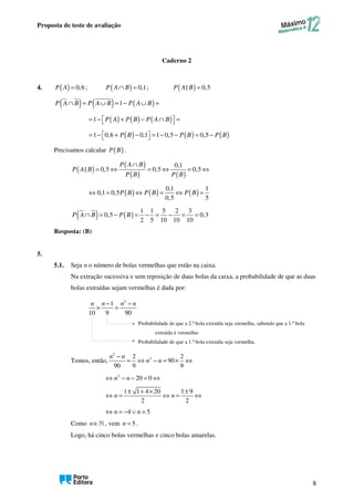 Proposta de teste de avaliação
8
Caderno 2
4. ( ) 0,6
=
P A ; ( ) 0,1
∩ =
P A B ; ( )
| 0,5
=
P A B
( ) ( ) ( )
1
∩ = ∪ = − ∪ =
P A B P A B P A B
( ) ( ) ( )
1
= −  + − ∩  =
 
P A P B P A B
( ) ( ) ( )
1 0,6 0,1 1 0,5 0,5
P B P B P B
= −  + −  = − − = −
 
Precisamos calcular ( )
P B .
( )
( )
( ) ( )
0,1
| 0,5 0,5 0,5
∩
= ⇔ = ⇔ = ⇔
P A B
P A B
P B P B
( ) ( ) ( )
0,1 1
0,1 0,5
0,5 5
⇔ = ⇔ = ⇔ =
P B P B P B
( ) ( )
1 1 5 2 3
0,5 0,3
2 5 10 10 10
∩ = − = − = − = =
P A B P B
Resposta: (B)
5.
5.1. Seja n o número de bolas vermelhas que estão na caixa.
Na extração sucessiva e sem reposição de duas bolas da caixa, a probabilidade de que as duas
bolas extraídas sejam vermelhas é dada por:
2
1
10 9 90
− −
× =
n n n n
Probabilidade de que a 2.ª bola extraída seja vermelha, sabendo que a 1.ª bola
extraída é vermelha-
Probabilidade de que a 1.ª bola extraída seja vermelha.
Temos, então,
2
2
2 2
90
90 9 9
−
= ⇔ − = × ⇔
n n
n n
2
20 0
⇔ − − = ⇔
n n
1 1 4 20 1 9
2 2
± + × ±
⇔ = ⇔ = ⇔
n n
4 5
⇔ = − ∨ =
n n
Como ∈ℕ
n , vem 5
=
n .
Logo, há cinco bolas vermelhas e cinco bolas amarelas.
 