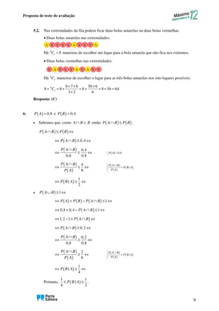 Proposta de teste de avaliação
9
5.2. Nas extremidades da fila podem ficar duas bolas amarelas ou duas bolas vermelhas.
• Duas bolas amarelas nas extremidades:
Há 8
1 8
C = maneiras de escolher um lugar para a bola amarela que não fica nos extremos.
• Duas bolas vermelhas nas extremidades:
Há 8
3
C maneiras de escolher o lugar para as três bolas amarelas nos oito lugares possíveis.
8
3
8 7 6 56 6
8 8 8 8 56 64
3 2 6
C
× × ×
+ = + = + = + =
×
Resposta: (C)
6. ( ) 0,8
P A = e ( ) 0,4
P B =
• Sabemos que, como A B B
∩ ⊂ então ( ) ( )
P A B P B
∩ ≤ .
( ) ( )
P A B P B
∩ ≤ ⇔
( ) 0,4
P A B
⇔ ∩ ≤ ⇔
( ) 0,4
0,8 0,8
P A B
∩
⇔ ≤ ⇔ ( ) 0,8
P A =
( )
( )
4
8
P A B
P A
∩
⇔ ≤ ⇔ ( )
( )
( )
|
P A B
P B A
P A
∩
=
( )
1
|
2
P B A
⇔ ≤ ⇔
• ( ) 1
P A B
∪ ≤ ⇔
( ) ( ) ( ) 1
P A P B P A B
⇔ + − ∩ ≤ ⇔
( )
0,8 0,4 1
P A B
⇔ + − ∩ ≤ ⇔
( )
1,2 1 P A B
⇔ − ≤ ∩ ⇔
( ) 0,2
P A B
⇔ ∩ ≥ ⇔
( ) 0,2
0,8 0,8
P A B
∩
⇔ ≥ ⇔
( )
( )
2
8
P A B
P A
∩
⇔ ≥ ⇔ ( )
( )
( )
|
P A B
P B A
P A
∩
=
( )
1
|
4
P B A
⇔ ≥ ⇔
Portanto, ( )
1 1
|
4 2
P B A
≤ ≤ .
A A A
V V V V V V V
V V V
A A A V V
V
V
 