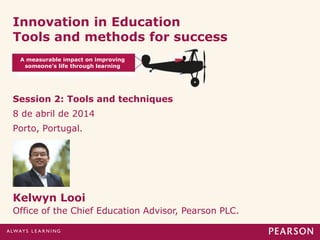 Innovation in Education
Tools and methods for success
Session 2: Tools and techniques
8 de abril de 2014
Porto, Portugal.
Kelwyn Looi
Office of the Chief Education Advisor, Pearson PLC.
A measurable impact on improving
someone’s life through learning
 