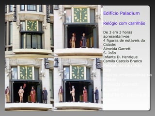 Edifício Paladium
Relógio com carrilhão
De 3 em 3 horas
apresentam-se
4 figuras de notáveis da
Cidade:
Almeida Garrett
S. João
Infante D. Henrique
Camilo Castelo Branco
Relógio de carrilhão
com
Figuras emblemáticas da
Cidade
Almeida Garrett
S. João
Infante D. Henrique
Camilo
 