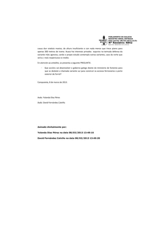 causa dun viaduto masivo, de altura insuficiente e con nada menos que trece piares para
apenas 300 metros de tramo. Acaso hai intereses privados espurios na teimuda defensa da
variante máis agresiva, cando o propio estudo contempla outras variantes, caso da norte que
sería a maís respectuosa co medio.

En atención ao antedito, se presenta a seguinte PREGUNTA:

   -   Que accións vai desenvolver o goberno galego diante do ministerio de fomento para
       que se desbote a chamada variante sur para construír os accesos ferroviarios o porto
       exterior de Ferrol?


Compostela, 8 de marzo de 2013.




Asdo: Yolanda Díaz Pérez

Asdo: David Fernández Calviño




Asinado dixitalmente por:

Yolanda Díaz Pérez na data 08/03/2013 13:49:16

David Fernández Calviño na data 08/03/2013 13:49:20
 
