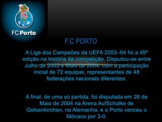 A Liga dos Campeões da UEFA 2003–04 foi a 49ª
edição na história da competição. Disputou-se entre
Julho de 2003 e Maio de 2004, com a participação
inicial de 72 equipas, representantes de 48
federações nacionais diferentes.
A final, de uma só partida, foi disputada em 26 de
Maio de 2004 na Arena AufSchalke de
Gelsenkirchen, na Alemanha, e o Porto venceu o
Mónaco por 3-0.
F.C PORTO
 