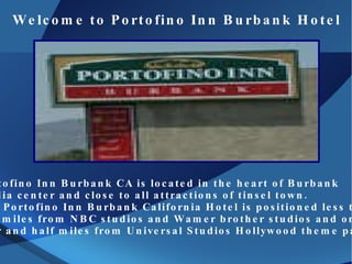 Welcome to Portofino Inn Burbank Hotel Portofino Inn Burbank CA  is located in the heart of Burbank  media center and close to all attractions of tinsel town. The Portofino Inn Burbank California Hotel is positioned less than  two miles from NBC studios and Wamer brother studios and only  four and half miles from Universal Studios Hollywood theme park. 