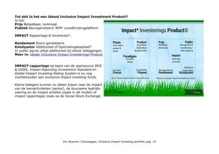 Tot slot Is het een Ideaal Inclusive Impact Investment Product?
Is het:
Prijs Betaalbaar, nominaal
Publiek Beursgenoteerd 'AFM' crowdfundingplatform
IMPACT Rapportage & Incentives*.
Rendement Risico gerelateerd.
Katalysator Additioneel of Opschalingskapitaal?
In public equity altijd additioneel bij kleine beleggingen.
Meer in: Ideale Inclusieve Impact Investerings-Product
IMPACT rapportage op basis van de opensource IRIS
& GIIRS, Impact Reporting Investment Standard en
Global Impact Investing Rating System is nu nog
voorbehouden aan exclusive impact investing funds.
Kleine belegers kunnen nu alleen kijken naar de impact
van de kernactiviteiten (sector), de duurzame bedrijfs-
voering en de impact ambitie (zoals in dit model) of
impact rapportages zoals op de Social Stock Exchange.
Drs Alcanne J Houtzaager, Inclusive Impact Investing portfolio pag. 10
 