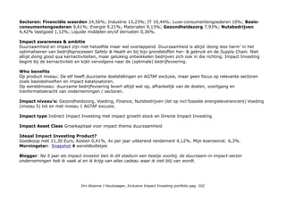specialty. In addition, Total has interests in the coal mining and power generation. CSRHub Total 64 punten & idem
op Environment. Blogger: In de fossil fuel wereld wordt een succesvolle des-investeringscampagne gevoerd die hard
richting de 20%, het 'tipping point' gaat. Index bouwers ontwikkelen fossil fuel indices de basis voor
beleggingsproducten.
Sanofi S.A. is a French multinational pharmaceutical company headquartered in Paris, France, as of 2013 the world's
fifth-largest by prescription sales. The company was formed as Sanofi-Aventis in 2004 by the merger of Aventis and
Sanofi-Synthélabo, which were each the product of several previous mergers. It changed its name to Sanofi in May
2011. Sanofi engages in the research and development, manufacturing and marketing of pharmaceutical drugs
principally in the prescription market, but the firm also develops over-the-counter medication. The company covers
seven major therapeutic areas: cardiovascular, central nervous system, diabetes, internal medicine, oncology,
thrombosis and vaccines (it is the world's largest producer of the latter through its subsidiary Sanofi Pasteur).
VISUAL detail: Sanofi Fat a Glance. De visual toont het onder-deel dat vanuit impact investing health accessible &
affordable cruciaal is.
SAP IT market leader in enterprise application software, SAP is at the center of today’s business and technology
revolution. Improving the Economy Economic improvement goes beyond revenue growth. It includes providing
meaningful, purpose-driven work to people across the world – empowering prosperity through a living wage, shelter,
and nutrition. Ensuring economic improvements also means promoting innovation to develop strong industries and
infrastructure, while building trust by protecting every individual and organization’s privacy. Vision & Purpose: SAP’s
vision is to help the world run better and improve people’s lives. Examples of how SAP technology impacts health care,
youth, sports, and prosperity around the world. SAP/Vision&Purpose SAP & Crowdsourcing voor 1BillionLives2020
APJ: SAP-invests-e800000
CSRHub is market leader in enterprise application software, SAP helps companies of all sizes and industries run better.
Today, SAP has sales and development locations in more than 50 countries worldwide. SAP applications and services
enable more than 109,000 customers worldwide to operate profitably, adapt continuously, and grow sustainably. Total
65, Community 69; Employees 73; Environment 62; Governance 59. 2e in Software.
Geografische spreiding: Frankrijk 37,59%; Duitsland 27,21%; Nederland 15,65%; Spanje 12,38%; Finland 3,1%;
Italië 2,98%; Other 1,09%. Exposure niet Euro markten: 4%.
Drs Alcanne J Houtzaager, Inclusive Impact Investing portfolio pag. 102
 