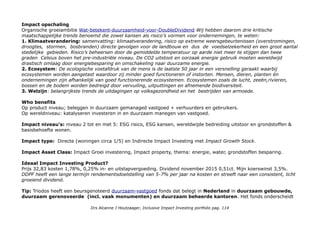 THEMA Duurzaam Vastgoed Beheer
PROFIEL DoubleDividend Property-Fund (NL 0009445915)
Het fonds is een duurzaam vastgoedaandelenfonds met een focus op Europa dat belegt in een 20 tot 30tal aan
gereguleerde effectenbeurzen genoteerde kwaliteitsvastgoedondernemingen. Het beleggen in schuldtitels van vastgoed
ondernemingen is mogelijk. Voor zover het vermogen niet is belegd kan het onder meer worden aangehouden in de
vorm van liquide middelen. Beursgenoteerd: AEX en Enternext. NPEX Doubledividend/EssentieleBeleggersinformatie
Spreiding: 20 tot 30 holdings. Risico 5 (maar actief gemanaged).
Sub-sectoren: DDPF belegt in drie categorieën vastgoed: binnenstedelijk vastgoed, dominante winkelcentra en
woningen (en geeft in het maandbericht het percentage woningen aan).
Top 10 Holdings staan met percentage in maandberichten. Door actief mangement wisselend.
Unibail-Rodamco (Fra-Ned, winkelcentra, CSR Hun 69, 2e in REITS) 9,9%; Entra property (Noorwegen) 8,7%*;
Klépierre (Fra, winkelcentra, CSR Hub 67, 75 op Environment, 3e in REITS) 6,3%. *Geen CSR Hub profiel, DD
'uitgelicht' in het maandbericht bij opname: Maandbericht_DDPF_mei 2015 (pdf)
Geografische spreiding: Global in oktober 2016 was van de top 10 15% buiten Europa (VS, Japan HK)
Exposure niet Euro: Top 10 oktober 2016: 24,6%
Duurzaamheid: Double Dividend is een B-Corp(oration) het heeft een internationaal keurmerk dat in de VS werkt aan
fiscale status voor Benefit Corporations. Doubledividend.nl/b-corps-doen-het-beste-voor-een-betere-wereld
B-Corps in the Netherlands oa. Triodos Bank, PYMWYMIC (private equity exclusive impact investing) Crowdfunders
beeBox & WakaWaka (werft nu via Oneplanetcrowd: goo.gl/8pJBpR)
Impact awareness & ambitie
Doubledividend is een onafhankelijke specialist in verantwoord beleggen. Gelooft u, net als wij, dat duurzame
ondernemingen van hoge kwaliteit op lange termijn kansrijker zijn, minder risico’s lopen en daardoor een beter
financieel en maatschappelijk rendement opleveren? Dan kunnen wij de voor u optimale beleggingsportefeuille
samenstellen of u kunt kiezen voor één van onze duurzame beleggingsfondsen. Belangrijke steekwoorden voor ons
beleggingsbeleid zijn: lange termijn, hoge kwaliteit, relatief laag risicoprofiel, overtuiging en betrokken.
Doubledividend/beleggingsfilosofie
Drs Alcanne J Houtzaager, Inclusive Impact Investing portfolio pag. 114
 