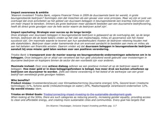 positions, including Carpentier-Edwards, Cosgrove-Edwards, Fogarty, PERIMOUNT and Swan-Ganz.Total 57 10e in
Healthcare
Vestas Wind Systems A/S: Wind. It means the world to us. With installations in over 70 countries, Vestas is the only
global energy company dedicated exclusively to wind energy. Anno 1906 Vestas/company-profile
CSR Hub Vestas Wind Systems is a Denmark based wind turbine manufacturer. Offers services from planning, design,
construction, operation and service, and power plant optimization. Total 64, 1e in Manufacturing.
Acuity Brands is one of the world's leading providers of innovative lighting systems that include LED lighting, lighting
controls and related products. (Anno 2001) Acuitybrands/sustainability-codes
CSR Hub Acuity Brands, Inc. owns and operates Acuity Brands Lighting, Inc. and Acuity Brands Technology Services,
Inc. which, combined, are one of the world's leading providers of lighting fixtures and related products and service. 49
(laag)
Geografische spreiding: Verenigde Staten 60,15%; West Europa – Eurozone 16,37%; rest West Europa 6,26%;
Verenigd Koninkrijk 6,17%; Azië – Emerging 4,74;
Duurzaamheid
Triodos Bank Wat we doen: Investeren in bedrijven met meerwaarde op sociaal, cultureel & milieu gebied. Door te
bankieren bij Triodos Bank draagt u bij aan een duurzame samenleving. Als enige gespecialiseerde bank bieden wij de
mogelijkheid met geïntegreerde lenings- en beleggingsproducten binnen Europa te investeren in duurzame sectoren.
Lees meer over: Onze producten en diensten; Onze deskundigheid in belangrijke duurzame sectoren; De bedrijven
waaraan wij lenen; Strategie duurzaam beleggen in beursgenoteerde bedrijven.
Extern: 1e positie in de Eerlijke Bankwijzer 10-en voor: Arbeidsrechten en Bonussen. 8-ens voor: Klimaat-verandering,
Belastingen en corruptie, Maakindustrie en Gezondheid Natuur. Verder gescreend op: Dierenwelzijn, Mensenrechten,
Wapens, Mijnbouw, Elektriciteitsproductie, Bosbouw, Voeding, Olie en gas, Visserij, Financiële sector, Transparantie.
CSR Hub: 68,3 e in Banking (784).
Drs Alcanne J Houtzaager, Inclusive Impact Investing portfolio pag. 117
 