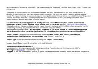 Impact awareness & ambitie
'Waarom investeert Triodos Bank, volgens Financial Times in 2009 de duurzaamste bank ter wereld, in grote
beursgenoteerde bedrijven? Sommigen zien dat misschien als een gevaar voor onze principes. Maar wij zijn er juist van
overtuigd dat onze activiteiten op het gebied van duurzaam beleggen in beursgenoteerde een krachtig instrument zijn
om meer impact te bereiken. Immers als grote bedrijven meer aandacht besteden aan een duurzamere bedrijfsvoering,
heeft dit direct grote gevolgen voor de hele sector waarin de bedrijven actief zijn'.
Impact opschaling: Strategie voor succes op de lange termijn
Onze strategie voor duurzaam beleggen in beursgenoteerde bedrijven is gebaseerd op de overtuiging dat, op de lange
termijn, bedrijven die de beste balans vinden op het vlak van maatschappij, milieu en governance ook het meest
succesvol zijn. Om maximale waarde te leveren aan hun aandeelhouders moeten de bedrijven rekening houden met
alle stakeholders. Bedrijven staan onder toenemende druk om evenveel aandacht te besteden aan mens en milieu als
aan het behalen van financiële winsten. Daarom vinden wij dat duurzaam beleggen in beursgenoteerde bedrijven
aansluit bij onze missie: geld laten werken voor een positieve verandering.
Triodos Bank is transparant over de manier waarop we beursgenoteerde ondernemingen selecteren om in te
beleggen. Onze beleggers zijn er altijd van verzekerd dat hun geld uitsluitend wordt gebruikt voor investeringen in
duurzame bedrijven en koplopers binnen de sector die een voorbeeld zijn voor anderen.
Maximale invloed: Door onze actieve dialoog oefenen we een positieve invloed uit op de bedrijven waarin we
beleggen. Hoe meer geld er in deze beleggingsfondsen is belegd, hoe meer druk we kunnen uitoefenen op
bedrijven om duurzamer te worden. Zelfs een kleine verandering in het beleid of de werkwijze van een groot
bedrijf kan wereldwijd grote gevolgen hebben.
Who benefits?
Product niveau: Investeerders(keuze) voor Klimaatbescherming (duurzame energie) 32%, Gezond leven (medische
technologie) 31%, Schone aarde (milieutechnologie en water) 24%, Maatschappelijk verantwoord ondernemen 12%.
Op wereld niveau: idem.
Triodos en Global Goals: Triodos/connecting-impact-investing-to-the-sustainable-development-goals
When looking at the SDGs, there are such categories as reducing poverty, increasing gender equality, providing access
to clean and affordable energy, and creating more sustainable cities and communities. Every goal has targets that
Drs Alcanne J Houtzaager, Inclusive Impact Investing portfolio pag. 118
 