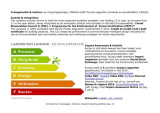 Transparantie & metrics: zie impactrapportage. CSRHub heeft Trucost rapporten (emissies en grondstoffen) 100US$.
Awards & recognition
The company actively strives to hold the most respected ecolabels available, now holding 13 in total, an increase from
11 in the year before, being recognised as an exemplary product and company in the field of sustainability: Forest
Stewardship Council ® (FSC) ® Programme for the Endorsement of Forest Certification (PEFC)™
The company is 100% compliant with the EU Timber Regulation implemented in 2013. Cradle to Cradle (C2C) Gold
certificate for building products. The C2C measures achievement in environmentally-intelligent design including the
use of environmentally safe and healthy materials and instituting strategies for social responsibility.
Impact Awareness & Ambitie
Accsys is zich sterk bewust van haar impact voor
milieubehoud en duurzame, milieuvriendelijk
geproduceerde constructiematerialen, FSC
gecertificeerd hout. Accsys heeft meerdere impact
rapporten gemaakt voor de Londonse Social Stock
Exchange. Daar staat het bij Construction & Materials.
Accsys heeft al 3 jaarlijkse Impact rapporten
gepubliceerd, het laatste in Okt 2015:
SocialStockeXchange/Accsys-technologies
Video NED: Youtube Video ENG:YouTube Channel:
YouTube/Accoya
Allstreet, Finance for the rest of us, schreef een
Research rapport 2016: AccsysTechnologies SSX
(pdf, 8 pag.) met Impact Assesment Matrix op pag.
4 van 8.
Wikipedia: Ladder_van_Lansink
Drs Alcanne J Houtzaager, Inclusive Impact Investing portfolio pag. 12
 