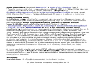 OBLIGATIES
Zoals elke verstandige belegger heb ik veel obligaties, ongeveer 33%. Omdat ik begon in 2011 met hoge
rente en veel van financials. Door de dalende rente heb ik nu minder obligaties dan anderhalf jaar geleden
(in 2015 heb ik de RaboBank certificaten als obligaties opgevoerd). Ik heb obligaties van Achmea, Aegon,
Deutsche Postbank, Santander en ik bouw op bij Oikocredit. Het ASN Mix Fonds is half Staatsobligaties.
PROFIEL ACHMEA We zijn een bedrijf met een coöperatief karakter: want samen kun je financiële risico's makkelijker
dragen dan alleen. chmea is de grootste verzekeraar in Nederland. Wij verzekeren onze klanten voor schade, zorg en
inkomen. Wij richten ons op een duurzame toekomst voor onze klanten, de samenleving en onze onderneming.
We staan middenin de samenleving. Met ongeveer 10 miljoen klanten die een verzekering hebben bij een van onze
Nederlandse merken. Anno 1811 en Achmea is wereldwijd de negende grootste coöperatieve verzekeraar.(International
Cooperative and Mutual Insurance Federation, ICMIF).
Hoofdactiviteiten zijn Schade & Inkomen (16%), Zorg (68%), Pensioen & Leven (10%) en Vermogensbeheer
(102miljard euro onder beheer) We zijn actief in 6 verschillende landen, 5 in Europa en in Australië.
Medewerkers 14000 in Nederland en 2500 daarbuiten FINANCE INSURANCE
ACHMEA is niet beursgenoteerd, heeft wel obligaties uitstaan: Achmea.nl/investeerders Onze doelstellingen: het belang van
al onze stakeholders respecteren; een gezonde financiële positie behouden; afspraken met onze klanten nakomen op
de korte en lange termijn; groei realiseren in verzekeringen en gerelateerde diensten; voldoen aan de wensen van
toezichthouders en ratingbureaus; aandeelhouderswaarde vergroten.
Er zijn wel aandeelhouders in de BV Achmea: o.a. Achmea 65%, Rabobank 29% en Achmea tussenholding 5%.
IEX: ACHMEA perp 6% NL0000168714 AEX
Achmea en een duurzame samenleving
We willen doen wat goed is voor onze samenleving en voor de generaties na ons. Wij leveren een bijdrage aan het
verbeteren van de maatschappij met onze producten en diensten. Elk jaar vertellen we in het jaarverslag over de
stappen die we maken met onze verzekeringen, beleggingen, klimaatneutrale bedrijfsvoering en initiatieven voor
microverzekeren in ontwikkelingslanden. Zo kunt u zien hoe Achmea het verschil maakt.
Extern: 'Achmea behoort wereldwijd tot de top 5 best presterende verzekeraars aangaande duurzaamheid' volgens
Sustainalytics. Achmea.nl/duurzaam-ondernemen/benchmarks. CSR Hub geeft geen total, 81 voor environment en 79
voor governance. De hoogste in Banking scoort 70. Opgenomen in het Triodos Bank universum.
Drs Alcanne J Houtzaager, Inclusive Impact Investing portfolio pag. 120
 