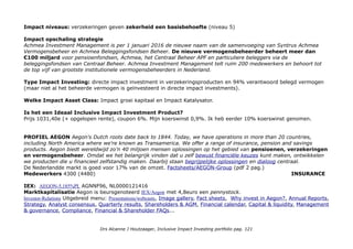 Metrics & Transparantie: Geïntegreerd Jaarverslag-2015 & Achmea.nl/Top-25-Beleggingen (leads :)
94% van het voor eigen risico belegd vermogen was verantwoord belegd. (100% in 2014) JV p.301: Voor eigen risico
2,6miljard, Syntryus Achmea 3,7m8iljard, klanten 0,5miljard Euro 6,8miljard Euro (?).
Achmeas-Verantwoord-Beleggenbeleid (pdf) en Achmea.nl/richtlijnen-verantwoord-beleggen: UN Global Compact,
UNPRI, GRI, Green Bond Principles … Transparantiebenchmark: 22e plaats en 6e bij Banken en Verzekeraars.
Impact awareness & ambitie
Als institutioneel belegger wil Achmea het vermogen voor eigen risico verantwoord beleggen, om op deze wijze
invloed uit te oefenen op het gedrag van ondernemingen waarin wordt belegd. Dit beschouwen wij als verantwoord
financieel ketenbeheer. Achmea adviseert haar klanten ook verantwoord te beleggen, waarbij zij
keuzevrijheid hebben om dit wel of niet te doen. Ons beleid bestaat uit vijf pijlers:
1. Uitsluitingenbeleid 2. Engagement: in gesprek met ondernemingen 3. Stemmen op aandeelhoudersvergaderingen
4. Integratie ESG-criteria 5. Impactbeleggingen. Focus op: Schone technologie, duurzame energie,
microfinanciering. Impactbeleggingen met maatschappelijk verantwoorde spin off, zonder concessies te doen aan de
rendementsverwachtingen in: SNS/Developping World Markets Microfinance fund, Triodos Microfinance fund,
Triodos / Women’s World Banking Microfinance fund, Triodos European Growth, LeapFrog Microfinance fund, Triple Jump
Microfinance fund, IFHA, DIF Renewable Energy fund, F&C Renewable Energy fund, Robeco Clean Technology fund.
Achmea & Life Sciences Partners (LSP): LSP-Health Economics Fund (LSP-HEF) Achmea Zorgparticipaties BV
voor initiatieven in de zorg (bestaande vennootschappen én in startende ondernemingen met vernieuwende
zorgdiensten en/of producten. En innovatief zorgaanbod dat zowel kwaliteitsbevorderend als kostenbesparend is.
Green bonds: Achmea belegt alleen in obligaties die voldoen aan de eisen van de Green Bond Principles om zoveel
mogelijk te waarborgen dat de middelen ook de beoogde aanwending krijgen. Achmea heeft in de mandaten van de
relevante vermogensbeheerders opgenomen dat een deel van de beleggingen in Green Bonds moet worden
geïnvesteerd.
De verzekeringsindustrie en de Verenigde Naties (UNEP FI) hebben wereldwijd afspraken gemaakt over duurzaam
verzekeren. Vastgelegd in de Principles for Sustainable Insurance (PSI). Achmea is een van de initiatiefnemers die
ondertekenden in juni 2012. Waar we kunnen, oefenen we onze invloed uit voor een beter milieu, het naleven van de
mensenrechten en goed bestuur.
Who Benefits?
Op product niveau: 10 miljoen klanten, verzekerden, investeerders en investees.
Drs Alcanne J Houtzaager, Inclusive Impact Investing portfolio pag. 121
 