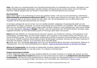 Impact niveaus: verzekeringen geven zekerheid een basisbehoefte (niveau 5)
Impact opschaling strategie
Achmea Investment Management is per 1 januari 2016 de nieuwe naam van de samenvoeging van Syntrus Achmea
Vermogensbeheer en Achmea Beleggingsfondsen Beheer. De nieuwe vermogensbeheerder beheert meer dan
€100 miljard voor pensioenfondsen, Achmea, het Centraal Beheer APF en particuliere beleggers via de
beleggingsfondsen van Centraal Beheer. Achmea Investment Management telt ruim 200 medewerkers en behoort tot
de top vijf van grootste institutionele vermogensbeheerders in Nederland.
Type Impact Investing: directe impact investment in verzekeringsproducten en 94% verantwoord belegd vermogen
(maar niet al het beheerde vermogen is geïnvesteerd in directe impact investments).
Welke Impact Asset Class: Impact groei kapitaal en Impact Katalysator.
Is het een Ideaal Inclusive Impact Investment Product?
Prijs 1031,40e (+ opgelopen rente), coupon 6%. Mijn koerswinst 0,9%. Ik heb eerder 10% koerswinst genomen.
PROFIEL AEGON Aegon's Dutch roots date back to 1844. Today, we have operations in more than 20 countries,
including North America where we're known as Transamerica. We offer a range of insurance, pension and savings
products. Aegon biedt wereldwijd zo'n 40 miljoen mensen oplossingen op het gebied van pensioenen, verzekeringen
en vermogensbeheer. Omdat we het belangrijk vinden dat u zelf bewust financiële keuzes kunt maken, ontwikkelen
we producten die u financieel zelfstandig maken. Daarbij staan begrijpelijke oplossingen en dialoog centraal.
De Nederlandse markt is goed voor 17% van de omzet. Factsheets/AEGON-Group (pdf 2 pag.)
Medewerkers 4300 (4480) VERZEKERINGEN
IEX: AEGON-5,185%PL AGNNF96, NL0000121416
Marktkapitalisatie Aegon is beursgenoteerd IEX/Aegon met 4,8euro een pennystock.
Investor-Relations Uitgebreid menu: Presentations/webcasts, Image gallery, Fact sheets, Why invest in Aegon?, Annual
Reports, Strategy, Analyst consensus, Quarterly results, Shareholders & AGM, Financial calendar, Capital & liquidity,
Management & governance, Compliance, Financial & Shareholder FAQs...
Drs Alcanne J Houtzaager, Inclusive Impact Investing portfolio pag. 122
 