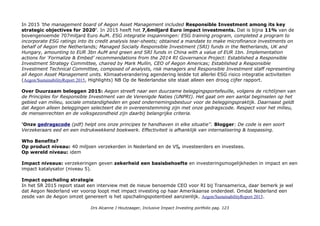 Visie: Wij voelen ons verantwoordelijk voor financiële bewustwording en ontwikkeling van mensen. Wij bieden in een
eerlijke dialoog begrijpelijke oplossingen, waardoor klanten zelf bewust keuzes kunnen maken voor hun financiële
toekomst. Populair gezegd willen wij mensen in staat stellen om financieel gezond oud te worden.
Duurzaamheid:
Aegon staat midden in de samenleving en wil op een positieve manier, met oog voor die samenleving, ondernemen.
Maatschappelijk verantwoord ondernemen (MVO) is voor Aegon geen programma of project. Het is verankerd in
onze gedragscode (pdf) en de manier waarop wij zaken doen. Een van de speerpunten van ons MVO-beleid is het
vergroten van de financiële bewustwording van mensen.
In de Aegon-gedragscode zijn de normen voor ons zakelijk handelen vastgelegd. De gedragscode geldt voor alle
medewerkers van Aegon, wereldwijd. Ze vormen de grondslag voor ons beleid en ons handelen. Het is een belangrijke
basis voor de verantwoorde manier waarop Aegon zaken wil doen. Eerlijk en in een duidelijke taal. Onze scores hebben
we op een rijtje gezet, Infographic. Blogger: Prachtig, maar het presenteert alle 707miljard beheerd vermogen nogal
suggestief temidden van duurzaamheidssuccessen en sommige cijfers lijken niet actueel...
Extern: CSR Hub AEGON is an international life insurance, pension, and investment company, with operations in the
United States, the Netherlands, and the United Kingdom, and a presence in the markets of Asia, the Americas, and
Central & Eastern Europe. The Group manages investments on behalf of customers and policyholders as well as for its
own account. AEGON companies employ approximately 28,000 people worldwide, serving over 40 million customers in
more than 20 markets. Total 64, 7e in Insurance carriers gedeelde plek met SNS Reaal.
9e positie (van 10) in de Eerlijke Bankwijzer met 4-en voor Klimaatverandering, Bonussen, Dierenwelzijn, Bosbouw en
Trabnsparantie. 5-en voor Electriciteitsproductie en Wapens. Aegon/prijzenkast producten-en-diensten-van-Aegon
Metrics & Transparantie: UN Principles for Responsible Investing, Global Compact VN,
Transparantiebenchmark: 21 met 186 punten, 7e in Banken en Verzekeraars.
Impact awareness & ambitie
In 2013 onderzocht Aegon wat voor haar werkbare definitie van impact investing is en maakte een analyse van haar
portfolio: 3,56 miljard Euro ImpInv's (2,5%) van haar General Account assets en 1,4miljard Euro aan Duurzame
investeringen. Het had ook mooie groeiambities en voerde een lobby voor stimulerend beleid om in Zuid Europa de
economieën weer aan de gang te krijgen met vormen van microkrediet voor ondernemers. IINieuws-1juni13
Drs Alcanne J Houtzaager, Inclusive Impact Investing portfolio pag. 123
 
