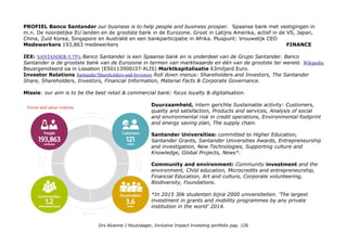 Extern: FTSE4Good Europe, FTSE4Good Global. CSRHub: Postbank is a multichannel bank in the German market,
offering products and services to private, business and corporate clients, such as private checking accounts, corporate
checking accounts, demand deposits, online banking, telephone banking, debit cards and credit cards. The Group
serves approximately 14 million domestic customers. Total 64, 7e in banking (784)
Metrics & Transparantie: UN Global Compact, GRI Sustainability jaarverslag pag 114-118.
Impact awareness & ambitie
Door wat andere communicatie cultuur en jargon net zo makkelijk te herkenen, UN Global Compact voortgang op pag.
105, GRI rapportage: pag. 116-118. Environmental Impact pag. 106-109. PostbankSustainabilityReport_2015
Who Benefits?
Op product niveau: mn Binnenlandse klanten, particulier en MKB ondernemers toegang tot financiele dienstverlening.
Impact niveaus: basisbehoefte financiele dienstverlening (niveau 5).
Impact opschaling strategie
Alleen voor Klimaat: Postbank has fully embraced the aims of the Climate Change Conference of December 2015 as its
own. It has made it its goal to outperform Germany’s reduction target for greenhouse gasses within its area of
responsibility: By 2020, Postbank wants to lower greenhouse gas emissions by significantly more than 40% compared
to 2007. In order to further reduce its energy consumption, the Bank has decided to set up a certified energy
management system by the end of 2016. Voor employees: ruimte bij Fur Kinder, Fur Refugees and de Aid Exchange.
Type Impact Investing: directe impact investment in financiele dienstverlening, impact growth stock wat betreft
klimaat en CSR inspanningen.
Welke Impact Asset Class: Impact groei kapitaal met Katalysator potentie.
Is het een Ideaal Inclusive Impact Investment Product?
De obligatie koers is 94,5%, de coupon is 69,44e (accrues interest 3,624). Mijn koersverlies -7%.
Drs Alcanne J Houtzaager, Inclusive Impact Investing portfolio pag. 126
 