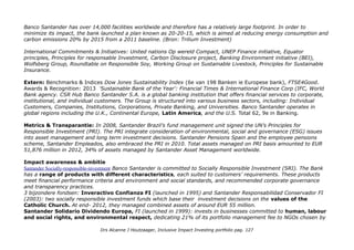 PROFIEL Banco Santander our business is to help people and business prosper. Spaanse bank met vestigingen in
m.n. De noordelijke EU landen en de grootste bank in de Eurozone. Groot in Latijns Amerika, actief in de VS, Japan,
China, Zuid Korea, Singapore en Australië en een bankparticipatie in Afrika. Pluspunt: Vrouwelijk CEO
Medewerkers 193,863 medewerkers FINANCE
IEX: SANTANDER-5,75% Banco Santander is een Spaanse bank en is onderdeel van de Grupo Santander. Banco
Santander is de grootste bank van de Eurozone in termen van marktwaarde en één van de grootste ter wereld. Wikipedia
Beusrgenoteerd oa in Lissabon (ES0113900J37-XLIS) Marktkapitalisatie 63miljard Euro.
Investor Relations Santander/Shareholders-and-Investors Roll down menus: Shareholders and Investors, The Santander
Share, Shareholders, Investors, Financial Information, Material Facts & Corporate Governance.
Missie: our aim is to be the best retail & commercial bank: focus loyalty & digitalisation.
Duurzaamheid, intern gerichte Sustainable activity: Customers,
quality and satisfaction, Products and services, Analysis of social
and environmental risk in credit operations, Environmental footprint
and energy saving plan, The supply chain.
Santander Universities: committed to Higher Education,
Santander Grants, Santander Universities Awards, Entrepreneurship
and investigation, New Technologies, Supporting culture and
Knowledge, Global Projects, News*.
Community and environment: Community investment and the
environment, Child education, Microcredits and entrepreneurship,
Financial Education, Art and culture, Corporate volunteering,
Biodiversity, Foundations.
*In 2015 30k studenten bijna 2000 universiteiten. 'The largest
investment in grants and mobility programmes by any private
institution in the world' 2014.
Drs Alcanne J Houtzaager, Inclusive Impact Investing portfolio pag. 127
 