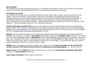 Who benefits?
The beneficiaries are split into two broad groups: a) the global community as a result of the overall environmental
impact; and b) those that benefit directly from our products and involvement with Accsys.
The global community
Our products are an alternative to tropical hardwoods and other high impact, carbon intensive materials such as
plastics, concrete and metals. ''Accsys aims to reduce the consumption of endangered hardwood species and
nonrenewable, high carbon emitting building materials. Its chemical technologies impart enhanced properties of
durability and dimensional stability to typically fast-growing, sustainably sourced renewable forest products.
This is achieved with a lower carbon footprint – taking a whole life view (in production, period of use and end-of-life
disposal) – without degrading resources of non-renewable materials.'
Impact opshcaling strategie 2015: Accsys moving beyond licensing model towards royalty and manufacturing
based business. 2013: Accsys’s technologies provide additional customer choice through an international distribution
network and licence agreements that encourage trade and employment. NB De Licencing inkomsten verzesvoudigden
AR 2016. Accsysplc/2016-Preliminary-Announcement (49 pag.)
Blogger: Accsys is best bescheiden in haar impact opschalingsambities 'Accsys estimates the potential market for
Accoya® and Tricoya® is in excess of 2.5 million m³ annually, compared to 33,483m³ sold in the year to 31 March
2015. De totale wereldwijde markt is 400miljoen. Solvay heeft toegezegd regionaal te gaan vermarkten, waarmee de
afzet ruim verdubbelt 2016-2020. Ik ken deze markt niet, maar als massamediaal marketing meisje*, kon ik met een
miljoen Euro leuke dingen doen om de fondsenwerving bij chari's aan te jagen. *En wat PR & PA, daarvoor moet je
goed je doelgroep(en) kennen en mensen weten te raken.
VRAAG: Als je nu pakweg een miljoen investeert voor Accoya en Tricoya hoe veel sneller kan dit product dan
worden vermarkt, FSC hectares laten groeien en ontbossing wordentegengegaan...... Zie ook Inverko!
Impact niveau: 100% 'ESG kans' onderneming (niveau 3), gericht op 'wereldwijde bedreiging' ontbossing
(niveau 4) en natuurbehoud (niveau 5).
Type Impact Investing: Directe Impact Investment
Drs Alcanne J Houtzaager, Inclusive Impact Investing portfolio pag. 13
 