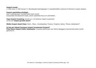 GIFTEN
Kerken, waar ik gedoopt ben en die ik bezoek. NB Kerken zijn in Nederland actieve impact investors zie IINieuws-1-
december-2011 (VBDO onderzoek'. Ik steun de (Utrechtse) Remonstranten, het Jeugdwerk van de Protestantse Kerk,
Oecumenische Rooms Katholieke diensten, de Scottish Methodists en het Full Gospel Praise Centre.
Ninos Unidos Peruanos wil kinderen de kansen die hen ontnomen of onthouden zijn teruggeven. Het gaat erom de
kinderen het gevoel en de overtuiging (terug) te geven dat zij waardevolle en gewaardeerde mensen zijn. Gewoon
omdat zij op dat gevoel evenveel recht hebben als iedereen. Meer op www.stichtingNinos.com
www.Dorcas.nl Adopt a Granny Adopteer een oma of opa in Oost-Europa of Afrika en maak verschil in het leven een
oudere in Oost-Europa of Afrika.
www.femalecancerfoundation.org
Baarmoederhalskanker is na borstkanker de meest voorkomende vorm van kanker bij vrouwen onder de 45 jaar.
Wereldwijd wordt deze vorm van kanker jaarlijks bij meer dan 500.000 vrouwen vastgesteld, waarvan ongeveer de
helft van deze vrouwen de ziekte niet overleeft. Ruim 85% van deze vrouwen is afkomstig uit ontwikkelingslanden
Baarmoederhalskanker kan worden voorkomen en 100% te genezen is bij een tijdige diagnose en behandeling van de
symptomen. Blogger: En er is een spotgoedkope manier om baarmoederhalskanker vroegtijdig op te sporen: met
koolzuur prik uit fris dat overal voorhanden is.
Nederlandse Rode Kruis voor Haïti dat niet herbouwd is na de aarbeving en recent een tornado langs kreeg.
(Omroep) Max maakt Mogelijk: Hulp aan Indische ouderen die zijn achtergebleven in Indonesië en door Nederland
ontheemd. Uitzendinggemist/Max_Maakt_Mogelijk: 7 en 11 november 2016
Stichting Vluchteling Wereldwijd zijn ruim 65 miljoen mensen op de vlucht voor oorlog en geweld. Bij acute nood
zorgt Stichting Vluchteling voor directe hulp. Help mee!
St Straatintimidatie Wij vinden dat vrouwen in onze samenleving ongehinderd over straat moeten kunnen gaan. Via
een burgerinitiatief vraagt zij de overheid een boete in te stellen op straatintimidatie, om zo een duidelijk signaal af te
geven dat dit gedrag niet wordt getolereerd. Nu in verkiezingsprogramma´s en Gemeentelijk Verordeningen.
Drs Alcanne J Houtzaager, Inclusive Impact Investing portfolio pag. 136
 