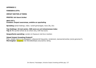 NAWOORD
Accelerating Inclusive Impact Investing is voor mij the way to go, ondersteund door in decennia ontwikkelde
duurzame en ESG standaarden, aangescherpte standaarden, materiality evaluaties, ratings, benchmarks, indices etc.
Ondanks de logisch aandoende strategie, focus en checklist zal mijn uiteindelijke trial & error portfolio gespecialiseerde,
duurzame, boutique en niche vermogensadviseurs ongetwijfeld verbijsteren. Als een dierentuin met lopende, vliegende,
zwemmende dieren uit alle continenten in alle formaten.
Gezien vanuit de bekende strategieen is het ook van alles wat: spreiding over asset classes, met dividend strategie &
value investing, wat vastgoed, fondsen en ETF's, post-IPO investeringen* een plukje pennystock, een plukje
crowdfunding: leningen, een participatie in een crowdfunding for impact platform etc en een converteercare lening .
*meestal niet meteen vanwege Arie Buijs Tegeltjeswijshedenboekje.
Op termijn is het interessant om te kijken of sectoren en asset classes abnormal high returns laten zien (en waarom!)
Vanuit impact gezien is het waardevol om te monitoren in welke sub sectoren en asset classes de interessantste dingen
gebeuren op het gebied van impact bewustwording, ambities, rapportages en rating.
In exclusive impact investing is daar een heel framework voor. Kleine beleggers die beperkt zijn tot inclusive impact
investing moeten zich een beetje behelpen met focus op kernactiviteiten, ESG rapportages & benchmarks, impact
indices, ETF's en fondsen. Uiteindelijk gaat het allemaal om AIDA: Attention Interest Desire & Action.
Als ik zie dat Sanofi een grote pharmaceut (vaccins) die niet geweldig scoort op inclusiveness in haar corporate
factsheet haar inclusive health inspanningen presenteert weet ik weer waarom we het allemaal doen en wat het
allemaal oplevert. Hier is de katalysator de AccesstoMedicine index, een Nederlands initiatief en o.a. gesteund door de
Bill & Melinda Gates Foundation en ons Ministerie van Ontwikkelingssamenwerking.
Een mooi voorbeeld van Bill Gates toegepaste wijsheid: 'We always overestimate the change that will occur in the next
two years and underestimate the change that will occur in the next ten. Don't let yourself be lulled into inaction''.
Drs Alcanne J Houtzaager, Inclusive Impact Investing portfolio pag. 137
 