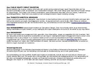 Over PUBLIC EQUITY IMPACT INVESTING
Bij het bekijken van investor relation informatie valt op dat weinig ondernemingen naast financiële data ook hun
duurzame prestaties onder de aandacht van investeerders brengen. Wel credit ratings geen duurzame pf impact ratings
en inspanningen. Toch staat in de investor presentation vaak interessante informatie over hun impact, markten en
opschalingsambities. Maar het is erg zoeken en dat vertraagt inclusive impact investing onnodig.
Over TRANSITIE AMBITIE & VERMOGEN
Impact ambitie & awaress zijn belangrijk, maar de best in class bedrijven laten ook groot transformatie vermogen zien.
Dat kan bij selectie van equity doorslaggevend worden. Ik zag dat kenmerk vooral bij GE, DSM, Philips en Unilever.
Over bestaande bedrijven die aan het transformeren zijn, hoe ambitieus en hoe snel DSM in Triodosimpactinvesting/sri-
ripple-effect
Over NIEUWKOMERS kunnen hoger inzetten op 'Disruptive Change'. Door hun omvang zullen ze op korte termijn
weinig kwantitatieve impact hebben, ze zijn belangrijk als impact katalysator en kunne zo de wereld op zijn kop zetten.
Over ENGAGEMENT
Dit stuk is een beetje een engagement stuk geworden, door observaties, vragen en suggesties bij mijn investees. Vast
een natuurlijk proces bij duurzame investeerders en een lesje in nederigheid omdat ik engagement nooit zo stoer vond.
Kennelijk is het zo als je dieper in je investees duikte je toch al snel duurzaamheid en/of impact opschaling
mogelijkheden ziet. Ik ben trouwens geëngageerd groen aandeelhouder van Shell via Follow-this.org dat de wereld
sneller duurzaam wil maken door Shell duurzaam te maken. Dat doen we door massaal aandeelhouder te worden en
Shell te vragen duurzaam te investeren.
Vrijwaringsclausule
Alcanne Houtzaager is Drs Politieke Geschoiedenis & Master in the Politics of Alternative Development Strategies.
Ze werkte bijna 20 jaar voor de marketing-communicatie en fondsenwerving van A-merk goede doelen.
De samenstelling van mijn portfolio streeft naar impact en rendement, met dit stuk wil ik de ratio en criteria voor
impact selectie laten zien. De keuzes die ik heb gemaakt zijn niet bedoeld als beleggingsadvies of als aanbeveling tot
het doen van bepaalde beleggingen op basis van financieel rendement. Uiteraard wel bedoel als aanbeveling voor
beleggen met impact en om te laten zien dat impact investing verschilt van duurzaam beleggen.
Drs Alcanne J Houtzaager, Inclusive Impact Investing portfolio pag. 138
 