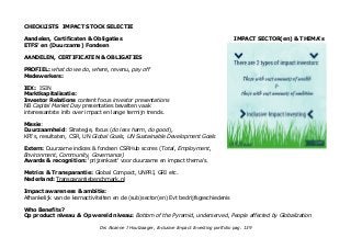 CHECKLISTS IMPACT STOCK SELECTIE
Aandelen, Certificaten & Obligaties IMPACT SECTOR(en) & THEMA's
ETFS' en (Duurzame) Fondsen
AANDELEN, CERTIFICATEN & OBLIGATIES
PROFIEL: what do we do, where, revenu, pay off
Medewerkers:
IEX: ISIN
Marktkapitalisatie:
Investor Relations content focus investor presentations
NB Capital Market Day presentaties bevatten vaak
interessantste info over impact en lange termijn trends.
Missie:
Duurzaamheid: Strategie, focus (do less harm, do good),
KPI's, resultaten, CSR, UN Global Goals, UN Sustainable Development Goals
Extern: Duurzame indices & fondsen CSRHub scores (Total, Employment,
Environment, Community, Governance)
Awards & recognition: 'prijzenkast' voor duurzame en impact thema's.
Metrics & Transparantie: Global Compact, UNPRI, GRI etc.
Nederland: Transparantiebenchmark.nl
Impact awareness & ambitie:
Afhankelijk van de kernactiviteiten en de (sub)sector(en) Evt bedrijfsgeschiedenis
Who Benefits?
Op product niveau & Op wereld niveau: Bottom of the Pyramid, underserved, People affected by Globalization
Drs Alcanne J Houtzaager, Inclusive Impact Investing portfolio pag. 139
 