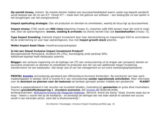 Op wereld niveau, indirect: De meeste klanten hebben een duurzaamheidsbeleid waarin veelal nog beperkt aandacht
wordt besteed aan de rol van ICT. Terwijl ICT – mede door het gebruik van software – een belangrijke rol kan spelen in
het terugdringen van het energieverbruik.
Impact opshcaling strategie: Ctac wil producten en diensten te ontwikkelen, waarbij de focus ligt op duurzaamheid.
Impact niveau: CTAC werkt aan ESG risico beperking (niveau 2), misschien zelfs ESG kansen maar die vond ik (nog)
niet. Door de opdrachtgevers: wonen, voeding & armoede via charity bereikt Ctac ook basisbehoeften (niveau: 5).
Type Impact Investing: Indirecte Impact Investment door haar dienstverlening en inspanningen CO2 te verminderen
bij de onderneming en voor haar opdrachtgevers. Dus met impact growth stock potentie.
Welke Impact Asset Class: mesofinance/groeikapitaal.
Is het een Ideaal Inclusive Impact Investment Product?
Beursgenoteerde Pennystock, dividend 2% (3%), koersstijging sinds aankoop 50%.
Additoneel kapitaal heeft Katalysator potentie.
Blogger: een serieuze inspanning om de bijdrage van ITC aan verduurzaming uit te dragen aan (prospect) klanten en
duurzame producten en diensten te ontwikkelen te producten kan het van een additionele impact investering
transformeren tot een katalysator. Dat hangt vast af van het management en evt extra marketingkapitaalinjectie.
PROFIEL Inverko vennootschap genoteerd aan effectenbeurs Euronext Amsterdam. Na overdracht van haar werk-
maatschappijen in oktober 2016 is Inverko N.V. een vennootschap zonder operationele activiteiten. Meer informatie
over de doorstart en plannen voor de toekomst zal kenbaar gemaakt worden middels een persbericht. PLANET
Inverko is gespecialiseerd in het recyclen van kunststof afvallen, inzameling bij gemeenten en grote afval inzamelaars.
Thema's grondstoffenbesparing & circulaire economie. IEX Inverko NV NL0010614566
Achtergrond/meer: IEXColumn/Inverko-De-Vliegende-Hollander, 30mrt16. Arend Jan Kamp ''Goed, Inverko staat dus te
koop - rekent u vooral niet op de hoofdprijs - en bevestigt de stelregel dat niet ieder bedrijf en aandeel een succes
wordt in een kansrijke sector, want dat is afvalverwerking''.
Drs Alcanne J Houtzaager, Inclusive Impact Investing portfolio pag. 16
 