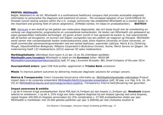 PROFIEL MDXHealth
België, Nederland en de VS. MDxHealth is a multinational healthcare company that provides actionable epigenetic
information to personalize the diagnosis and treatment of cancer. The increased adoption of our ConfirmMDx® for
Prostate Cancer testing solution within the U.S. urology community has established MDxHealth as a market leader in
the important and growing field of cancer epigenetics. (Erfelijke kanker, mn blaas en prostaatkanker). BIOTECH
IEX: MdxHealth is een bedrijf op het gebied van moleculaire diagnostiek, dat zich bezig houdt met de ontwikkeling en
verkoop van diagnostische, prognostische en voorspellende kankertesten. De testen van MDxHealth zijn gebaseerd op
eigen genspecifieke methylatie technologie. Zij geven artsen inzicht in hoe agressief de kanker is, hoe waarschijnlijk
dat de kanker zal terugkeren, en kunnen ook helpen voorspellen hoe een patiënt zal reageren op therapie. MDxHealth
werkt samen met vooraanstaande kanker onderzoekscentra zoals Johns Hopkins University en Duke University, en
heeft commerciële samenwerkingsverbanden met een aantal bedrijven, waaronder LabCorp, Merck & Co./Schering-
Plough, GlaxoSmithKline Biologicals, Millipore Corporation's BioScience Division, Roche, Merck Serono en Qiagen. De
onderneming heeft 133 medewerkers (2015) waarvan 83 sales medewerkers.
Marktkapitalisatie 186miljoen Euro koers 4,12 dec 15 en 45,154miljoen aandelen.
MdxHealth.com/investors MDxHealth is listed on the Euronext ticker: MDXH.BR
MdxHealth/corporatepresentationJan2016 (pdf, 47 pag.) Euronext Brussels: BEL Small Company of the year 2014.
Duurzaamheid extern: geen CSR Hub profiel, opgenomen in Triodos Bank universum
Missie To improve patient outcomes by delivering molecular diagnostic solutions for urologic cancers.
Metrics & Transparantie: Intern Corporate Governance informatie op: MDXHealth/shareholder-information Product
impact data in de corporate presentatie MDXHealth/feb2015corporate-presentation (pdf, 30 pag. o.a. Pag. 6-8, 16, 24-
25) en MDXHealth/products-and-technology/product-pipeline, Transparancy Interne bedrijfsvoering niet gevonden.
Impact awareness & ambitie
1 op de 6 mannen krijgt prostaatkanker. Eerst PSA test (4,7miljoen pj) dan biopsie (1,3miljoen pj). Noodzaak biopsie
selectie te verbeteren. 1 op de 4, 25% krijgt een false negative diagnose bij een biopsie (gevolg veel extra biopsies,
repeat biopsie 240.000 en biopsies veroorzaken bij 15% complicaties.). 27.500 prostaatkanker doden per jaar.
MDXHealth is marktleider met 35.000 geteste patiënten per jaar 3,300US$ per test (Indicates location &
Drs Alcanne J Houtzaager, Inclusive Impact Investing portfolio pag. 17
 