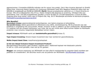 aggressiveness.) Competitie $500US$ indicates risk for cancer (any grade). Ook A Non-Invasive Approach to Stratify
Patient Risk, Improving Patient Selection for Cystoscopy MDXHealth heeft 99% Negative Predictive Value test van
500US$ (in competieveld van 25US$ tot 2,900US$.) Markt: Nieuwe prostaatkanker patiënten p.j. in Noord Amerika en
Europa: 709,134 en Blaaskanker 242,273 p.j. Kosten 4miljard US$ diagnose en screening, 10miljard US$ voor
behandeling. Azië: 220.000 prostaatkanker gevallen (+China 50.000) en 170.000 blaaskanker (+China 60.000).
Prognose groei drug market +60% naar 8,7miljard US$. Pag. 36-37 Wereldwijde activiteiten & distributie prospects.
MdxHealth/corporatepresentationJan2016
Who Benefits?
Op product niveau: gepersonaliseerde kankerdiagnose, voor betere prognose en behandeling.
Op wereld niveau: betere gezondheid en effectievere zorg 100%, kosrtenbesparing. NB De producten zijn niet
goedkoop in vergelijking met concurrenten. Minder 'inclusive' of dat nu zelftest is of door professionals. NB MDXHealth
is in gesprek met een prospect distributeur voor India, dat zou een trickle down effect kunnen hebben en MDXHealth
producten meer inclusive, toegankelijk &betaalbaar kunnen maken.
Impact niveaus: MDXHealth werkt aan basisbehoefte gezondheid (niveau 5)
Type Impact Investing: Directe Impact Investment door haar werkterrein gezondheidszorg.
Welke Impact Asset Class: mesofinance/groeikapitaal.
Is het een Ideaal Inclusive Impact Investment Product?
Beursgenoteerd Pennystock, geen dividend, volatiele koers. Additoneel kapitaal met Katalysator potentie.
Ik heb nu +20% winst gemaakt, maar ook op 0% gestaan.
Blogger: een serieuze inspanning van MDXHealth om haar afzet & marktaandeel te vergroten biedt voordelen aan
patiënten en investeerders. IEX berichtte recent over de potentie van MDXHealth: IEX/MDxHealth-Doorbraak
Drs Alcanne J Houtzaager, Inclusive Impact Investing portfolio pag. 18
 