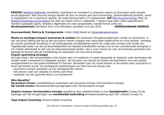 PROFIEL NewSourcesEnergy ontwikkelt, exploiteert en investeert in projecten waarin op duurzame wijze energie
wordt opgewekt. New Sources Energy bereikt dit door te werken aan een evenwichtig, gediversifieerde portfolio, zowel
in topografisch als in technisch opzicht. De onderneming heeft 1(?) medewerker. IEX New-Sources-Energy Meer op:
Newsourcesenergy.com/investors De AVA van maart 2016 is uitgesteld, 7 weken maar geen cijfers gepubliceerd.
Handel is gestaakt (april), directeur afgetreden en weer aangetreden, handel hervat (mei) etc.
Marktkapitalisatie 20miljoen Euro circa 50miljoen aandelen 41ct dec 2015 HERNIEUWBARE ENERGIE
Duurzaamheid, Metrics & Transparantie –Intern MVO beleid en Corporate-governance
Missie en strategie/Impact awareness & ambitie Om drastische klimaatveranderingen verder te voorkomen, is
het van groot belang dat we op een duurzame manier omgaan met natuurlijke hulpbronnen en onze planeet. Vanwege
de continu groeiende bevolking en de verdergaande verstedelijking neemt de vraag naar energie snel verder toe.
Tegelijkertijd weten we dat de beschikbaarheid van fossiele brandstoffen eindig is en er een voortdurende beweging is
om minder afhankelijk te zijn van de olieproducerende landen. Het is onze missie om voor de komende generaties een
bijdrage te leveren aan de ontwikkeling en exploitatie van duurzame energie.
Impact opschaling strategie
Vervolg missie: We verwezenlijken onze doelen door te investeren in reeds bestaande en bewezen solar technieken die
steeds verder ontwikkeld en toegepast worden. We focussen ons daarbij op landen die beschikken over een stabiel
energienetwerk en een goed ontwikkeld FiT kennen. Bovendien zien we vooral kansen in die landen waar grid-parity in
korte tijd bereikt wordt. De strategische doelstellingen van New Sources Energy zijn:
- duurzame energie opwekken op een winstgevende manier;
- het streven naar een stabiele en sterke cash-flow;
- realisatie van een gezonde Return on Investment.
Who Benefits?
Op product niveau: ontwikkeling en exploitatie van duurzame energie (hernieuwbare energie)
Op wereld niveau: klimaatverandering tegengaan door hernieuwbare energie
Impact niveaus: hernieuwbare energie opwekking door solartechnieken is een basisbehoefte (niveau 5) die
bijdraagt aan het terugdringen van wereldwijde bedreiding klimaatverandering door CO² uitstoot (niveau 4).
Type Impact Investing: Directe Impact Investing
Drs Alcanne J Houtzaager, Inclusive Impact Investing portfolio pag. 19
 
