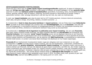 ONTSTAANGESCHIEDENIS PORTFOLIOMODEL
Vanaf eind 2011 heb ik een mn public equity impact investingportefeuille opgebouwd. Ik begon te beleggen op
basis van 10 tips van mijn vader (econoom, vmlg captain of industry en ervaren belegger). En een sectoren lijstje
waarmee ik zocht naar bedrijven actief in basisbehoeften: gezondheid, huisvesting, werk, microkrediet/inclusive
finance, gezonde voeding, water & hygiëne, onderwijs, duurzame energie en natuurbehoud of herstel. Graag in
opkomende markten, maar vanwege valutarisico's valt dat nog niet mee, dus vaak via multinationals.
Ik zoek naar impact katalysts zoals clean & green tech en ICT (mobile payment, inclusive interne & connectivity,
smart data, disruptive change, 3D printing, robotics, circulaire economie ...).
Ik investeer(de) in best-in-class duurzame bedrijven in impact sectoren, met een flinke dosis koopt Hollandsche
Waar :) omdat ik als kleine belegger een voorkeur heb voor Eurobeleggingen, dus in de Eurozone. Toch heb ook
flink wat beleggingen in Amerikaanse bedrijven en beleggingsproducten en fondsen met wereldwijde spreiding (dus
valuta) omdat ook Britse, Zwitserse en Australische bedrijven hoog scoren op duurzaamheid.
Ik investeer(de) in bedrijven die ik tegenkom in publicaties over impact investing. Dat zijn vaak financials.
Want geen impact investing zonder financials, het begon tenslotte allemaal met microkrediet wat evolueerde naar
financial inclusion. Het is grootste 'social' impact investing succes van de afgelopen decennia en een financiële
subsector die ondertussen is geëvolueerd naar micro-verzekeringen, micro-hypotheken en micro-payment & services
dankzij mobiele telefonie met betaaldiensten. Ook de opkomst van SME financiering in ontwikkelende en opkomende
markten biedt kansen. In London is de Social Stock Exchange met dbedrijven en hun impact rapportages.
Financials II (en Institutionele Investeerders) bieden nogal een obligaties met mooi rendement en zijn vaak
investeerders in (public & private equity) impact investing. Ook zijn het faciliteerders, underwriters, emittenten etc.
De snelle opmars van groene obligaties, 'environmental' impact investing 'het' standaard impact instrument, is
mede te danken aan financials. Dat zijn niet allemaal do good impact investments, ook ESG risk, dus minder negatieve
impact investments door bijvoorbeeld minder CO² uitstoot (schoner publiek transport), maar ook renewable energy. En
het gaat om grote bedragen: honderden miljoenen US$ zijn geen uitzondering en ook een miljard+ komt geregeld voor,
bijv Tennet BV (windenergie) . Het Climate Bonds Initiative hoopt op 100miljard US$ emissies van extern
geverifieerde & impact rapporterende (gelabelde) green bonds in 2016. De totale markt, AuM, groeide dit jaar naar
700miljard US$, waarvan bijna 20% gelabeld is. Het tipping point is in zicht. reikt.
Drs Alcanne J Houtzaager, Inclusive Impact Investing portfolio pag. 2
 