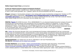 Welke Impact Asset Class: groeikapitaal.
Is het een Ideaal Inclusive Impact Investment Product?
Pennystock, geen dividend, volatiele koers. Additoneel kapitaal met Katalysator potentie.
Ik heb nu 40% verlies gemaakt, ook + gestaan, gezien de communicatiestilte ziet het er niet goed uit.
Blogger: beleggen in hernieuwbare energie is voor weinig public equity investeerders winstgevend. Fondsen en ETF's
maken zelden goede rendementen. Morningstar/top-5-beleggingsfondsen-in-alternatieve-energie-de-
verschillen-zijn-groot en er is een professor die al jaren aantoont dat het niet uit kan. Toch heb ik ook een iShares
Clean Global Energy UCITS ETF (hieronder) die het redelijk doet +5%.
PROFIEL Tigenix NV (NYSE Euronext: TIG en BE0003864817) is an advanced biopharmaceutical company focused on
developing and commercializing novel therapeutics from its proprietary platforms of allogeneic, or donor-derived,
expanded stem cells. Two products from the adipose-derived stem cell technology platform are currently in clinical
development. TiGenix, Living Medecines werd in 2000 opgericht als een spin-off van de Katholieke Universiteit Leuven
en de Universiteit Gent. Het is nu half Spaans en de communicatie is alleen in het Engels en Spaans.
De onderneming heeft 95 medewerkers. BIOTECH
IEX: TiGenix NV (Euronext Brussels TIG) is een toonaangevend Europees celtherapiebedrijf met een commercieel
product voor het kraakbeenherstel, ChondroCelect®, en een sterke pijplijn met klinische adulte stamcelproducten voor
de behandeling van auto-immuunaandoeningen en ontstekingsziekten. Het hoofdkantoor van TiGenix bevindt zich in
Leuven (België). Daarnaast heeft het bedrijf vestigingen in Madrid (Spanje) en Sittard-Geleen (Nederland).
NB Dit profiel is verouderd ChondroCelect wordt per 30/11/16 van de markt gehaald.
Marktkapitalisatie 172 miljoen Euro op site en 190miljoen in de Corp Presentatie (okt).
PB 2Nov16: MDXHealth-wil-15-miljoen-euro-ophalen
Investor Relations: op de website: Tigenix.com/shareholders waaronder grote (duurzame, inclusiveness
bevorderende) pharmaceuten TiGenix.com/analyst-coverage (5 waaronder KBC en DeGroof)
TiGenix Corporate Presentation Okt 2016 (pdf, 49 pag.) 'A compelling Investment case'. Complex perianal fistulas in
Crohn’s disease patients in United States & EU 'a multi-billion dollar opportunity' Cx601: Clear pathway to US market:
Drs Alcanne J Houtzaager, Inclusive Impact Investing portfolio pag. 20
 
