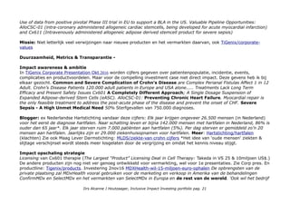 Use of data from positive pivotal Phase III trial in EU to support a BLA in the US. Valuable Pipeline Opportunities:
AlloCSC-01 (intra-coronary administered allogeneic cardiac stemcells, being developed for acute myocardial infarction)
and Cx611 (Intravenously administered allogeneic adipose derived stemcell product for severe sepsis)
Missie: Niet letterlijk veel verwijzingen naar nieuwe producten en het vermarkten daarvan, ook TiGenix/corporate-
values
Duurzaamheid, Metrics & Transparantie -
Impact awareness & ambitie
In TiGenix Corporate Presentation Okt 2016 worden cijfers gegeven over patientenpopulatie, incidentie, events,
complicaties en productvoordelen. Maar voor de compelling investment case niet direct impact. Deze gevens heb ik bij
elkaar gezocht. Common and Severe Complication of Crohn’s Disease are Complex Perianal Fistulas Affect 1 in 12
Adult. Crohn’s Disease Patients 120.000 adult patients in Europe and USA alone..... Treatments Lack Long Term
Efficacy and Present Safety Issues Cx601 A Completely Different Approach; A Single Dosage Suspension of
Expanded Adipose-derived Stem Cells (eASC). AlloCSC-01: Preventing Chronic Heart Failure. Myocardial repair is
the only feasible treatment to address the post-acute phase of the disease and prevent the onset of CHF. Severe
Sepsis - A High Unmet Medical Need 50% Sterfgevallen van 750.000 diagnoses.
Blogger: ex Nederlandse Hartstichting vandaar deze cijfers: Elk jaar krijgen ongeveer 26.500 mensen (in Nederland)
voor het eerst de diagnose hartfalen. Naar schatting leven er bijna 142.000 mensen met hartfalen in Nederland, 86% is
ouder dan 65 jaar*. Elk jaar sterven ruim 7.000 patiënten aan hartfalen (5%). Per dag sterven er gemiddeld zo’n 20
mensen aan hartfalen. Jaarlijks zijn er 29.000 ziekenhuisopnamen voor hartfalen. Meer: Hartstichting/hartfalen
(klachten) Zie ook Maag Lever Darmstichting: MLDS/ziekte-van crohn cijfers *Het idee van 'oude mensen' ziekten &
slijtage verschijnsel wordt steeds meer losgelaten door de vergrijzing en omdat het kennis niveau stijgt.
Impact opschaling strategie
Licensing van Cx601 therapie (The Largest “Product” Licensing Deal in Cell Therapy: Takeda in VS 25 & 10miljoen US$.)
De andere producten zijn nog niet ver genoeg ontwikkeld voor vermarkting, wel voor 1e presentaties. Zie Corp pres. En
productline: Tigenix/products. Investering 2nov16 MDXHealth-wil-15-miljoen-euro-ophalen De opbrengsten van de
private plaatsing zal MDxHealth vooral gebruiken voor de marketing en verkoop in Amerika van de behandelingen
ConfirmMDx en SelectMDx en het vermarkten van SelectMDx in Europa en de rest van de wereld. 'Ook wil het bedrijf
Drs Alcanne J Houtzaager, Inclusive Impact Investing portfolio pag. 21
 