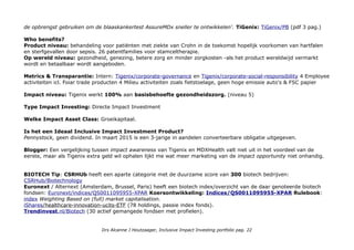 de opbrengst gebruiken om de blaaskankertest AssureMDx sneller te ontwikkelen'. TiGenix: TiGenix/PB (pdf 3 pag.)
Who benefits?
Product niveau: behandeling voor patiënten met ziekte van Crohn in de toekomst hopelijk voorkomen van hartfalen
en sterfgevallen door sepsis. 26 patentfamilies voor stamceltherapie.
Op wereld niveau: gezondheid, genezing, betere zorg en minder zorgkosten -als het product wereldwijd vermarkt
wordt en betaalbaar wordt aangeboden.
Metrics & Transparantie: Intern: Tigenix/corporate-governance en Tigenix/corporate-social-responsibility 4 Employee
activiteiten incl. Fair trade producten 4 Milieu activiteiten zoals fietstoelage, geen hoge emissie auto's & FSC papier
Impact niveau: Tigenix werkt 100% aan basisbehoefte gezondheidszorg. (niveau 5)
Type Impact Investing: Directe Impact Investment
Welke Impact Asset Class: Groeikapitaal.
Is het een Ideaal Inclusive Impact Investment Product?
Pennystock, geen dividend. In maart 2015 is een 3-jarige in aandelen converteerbare obligatie uitgegeven.
Blogger: Een vergelijking tussen impact awareness van Tigenix en MDXHealth valt niet uit in het voordeel van de
eerste, maar als Tigenix extra geld wil ophalen lijkt me wat meer marketing van de impact opportunity niet onhandig.
BIOTECH Tip: CSRHUb heeft een aparte categorie met de duurzame score van 300 biotech bedrijven:
CSRHub/Biotechnology
Euronext / Alternext (Amsterdam, Brussel, Paris) heeft een biotech index/overzicht van de daar genoteerde biotech
fondsen: Euronext/indices/QS0011095955-XPAR Koersontwikkeling: Indices/QS0011095955-XPAR Rulebook:
index Weighting Based on (full) market capitalisation.
iShares/healthcare-innovation-ucits-ETF (78 holdings, passie index fonds).
Trendinvest.nl/Biotech (30 actief gemangede fondsen met profielen).
Drs Alcanne J Houtzaager, Inclusive Impact Investing portfolio pag. 22
 