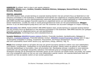 AANDELEN Op alfabet, best-in-class is een aparte categorie.
ABNAMRO, Alibaba, a.s.r., Corbion, Covestro, Deutsche Wohnen, Galapagos, General Electric, Refresco,
Sensata, Wessanen.
PROFIEL ABNAMRO
ABN AMRO bedient retail, private banking en corporate banking klanten met een primaire focus op Nederland en met
selectieve activiteiten in het buitenland. In Nederland wordt klanten een uitgebreid en compleet pakket aan producten
en diensten aangeboden via omni-distributiekanalen waaronder geavanceerde mobiele applicaties en internetbankieren.
ABN AMRO beschikt over gedegen financiële expertise en uitgebreide kennis van vele bedrijfstakken.
Aantal medewerkers: 22,048 (JV) maar er wordt gereorganiseerd ten koste van het personeelsbestand. Blogger:
Jammer ik zou de deskundigheid graag benut zien voor het versterken van duurzaam beleggen en impact investing.
IEX ABN-AMRO AEX:ABN48, NL0011540547 ABN AMRO bedient retail, private banking en corporate banking klanten
met een primaire focus op Nederland en met selectieve activiteiten in het buitenland. ABN AMRO beschikt over gedegen
financiële expertise en uitgebreide kennis van vele bedrijfstakken.
Marktkapitalisatie: 19,43miljard Euro 2015 (Aandelencheck.nl)
Investor Relations ABNAMRO/investor-relations Buttons: Financiële resultaten, Aandeelhouders, Beleggers in
obligaties, Kredietbeoordelingen, Financiële kalender, Contact. ABNAMRO InvestorPresentation 2016Q2 (pdf, 57 pag.)
'Sustainability embedded in Lending, Investment, Procurement, and Product development. Policies in place to
deal with sustainability issues within sectors (e.g. agriculture, energy, defence). Pag. 51.
Missie Onze strategie stoelt op vijf pijlers die erop zijn gericht duurzame waarde te creëren voor onze stakeholders:
onze klanten, investeerders, medewerkers en de samenleving als geheel. Daarbij maken we gebruik van meetbare
financiële doelstellingen en kerncijfers. Onze vijf prioriteiten zijn: klantbelang centraal, investeren in onze toekomst,
vasthouden aan een gematigd risicoprofiel, selectieve internationale groei en winstgevendheid verbeteren. In het
Strategisch Verslag (zie de download link hieronder) geven we een overzicht van enkele trends, ons profiel, een update
over onze strategische pijlers en hoe we voor onze stakeholders waarde creëren. Het waardecreatiemodel biedt een
overzicht van hoe wij waarde creëren en kan worden gedownload.
Drs Alcanne J Houtzaager, Inclusive Impact Investing portfolio pag. 23
 