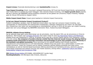Impact niveau: financiele dienstverlening is een basisbehoefte (niveau 5).
Type Impact Investing: Direct: duurzaam vastgoed financiering, SIF Fund met Social Impact Bonds, samenwerking
met Triodos Bank en aanbod duurzaam beleggen. Ook indirecte Impact Investing, met impact growth stock potentie.
NB het is jammer dat ABNAMRO weinig ambitieus overkomt op het gebied van (inclusive) impact investing. Hopelijk
gaat de nieuwe CEO grote(re) stappen zetten.
Welke Impact Asset Class: Impact groei kapitaal en indirecte Impact financiering
Is het een Ideaal Inclusive Impact Investment Product?
Publiek & betaalbaar aandeel, maar AA Nederland denkt alleen nog maar aan exclusive impact investing, voor
vermogenden en waarschijnlijk ook institutionele investeerders, waardoor katalysering van impinv ver weg blijft.
Mijn investering is een teken van aanmoediging en erkentelijkheid, zelf ben in 2010 op het spoor van impact investing
gezet door een cursus Beleggen bij ABNAMRO (Generation Next, module Duurzaam Beleggen).
PROFIEL Alibaba-Group-Holding
Op de webnsite staat geen korte beschrijvign van de activiteiten, Jack Ma claimt 70% van de emcomerce in China te
faciliteren. Wel knoppen naar Company Overview (hier staan missie & visie) Our Businesses History and Milestones:
Alibaba Group was established in 1999 by 18 people led by Jack Ma, a former English teacher from Hangzhou, China.
From the outset, the company's founders shared a belief that the Internet would niveaus the playing field by
enabling small enterprises to leverage innovation and technology to grow and compete more effectively in
the domestic and global economies. Since launching its first website helping small Chinese exporters,
manufacturers and entrepreneurs to sell internationally, Alibaba Group has grown into a global leader in online and
mobile commerce. Today the company and its related companies operate leading wholesale and retail online
marketplaces as well as Internet-based businesses offering advertising and marketing services, electronic payment,
cloud-based computing and network services and mobile solutions, among others. Leadership Culture and Values
Sustainability Integrity and Compliance FAQs
IEX Alibaba-Group-Holding NYS:BABA, US01609W1027 (verder leeg)
Marktkapitalisatie: 233.48miljard US$ (Ycharts, 20nov16)
Drs Alcanne J Houtzaager, Inclusive Impact Investing portfolio pag. 26
 
