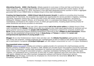 Alleviating Poverty #SDG 1 No Poverty: Alibaba expands to rural areas in China and help rural farmers reach
urban consumers, it has created opportunities for people living in poverty to elevate their income niveaus. For the
twelve months ended March 31, 2016, merchants in over 800 state designated poverty counties in China in aggregate
generated GMV of over RMB20 billion on Alibaba Group's China retail marketplaces.
Creating Job Opportunties – #SDG 8 Good Jobs & Economic Growth In addition to providing direct business
opportunities for merchants, the ecosystem has created new opportunities for service providers in logistics, marketing,
consulting, operations outsourcing, training and other online and mobile commerce professions. According to
AliResearch, Alibaba's research division, as of December 2015, it is estimated that Alibaba Group's China retail
marketplaces contributed to the creation of over 15 million job opportunities, including people working directly for
online storefronts and service providers to merchants.
#SDG 5 Gender Equality In fiscal year 2016, approximately half of the active sellers on Alibaba Group's China
retail marketplaces are female. Alibaba Group also has programs that create equal opportunities for everyone such as
cloud customer service program for people with disabilities, entrepreneur programs for university students and
Rural Taobao partnership program targeting entrepreneurs returning to their villages to start businesses. Alibaba
Group has also established entrepreneurial funds in Hong Kong and Taiwan to support the career and
entrepreneurial aspirations of young people locally.
Blogger Als ex-chari fondsenwerver moet ik deze ook laten zien: De Alibaba Foundation geeft jaarlijks 0,3% van
haar revenu aan projecten, moedigt employees aan vrijwiligerswerk te doen en biedt op haar platform de mogelijkheid
aan te participeren in projecten (3,3miljard bijdragen van 280 milljoen consumenten en ruim 1.5 miljoen handelaars)
Duurzaamheid extern oordeel
CSRHub Alibaba-Com-Limited52 Alibaba.com Limited is a global provider of e-commerce for small businesses and the
flagship company of Alibaba Group. Founded in 1999, Alibaba.com provides buyers and suppliers around the world with
three online marketplaces: a global trade marketplace for importers and exporters, a Chinese marketplace for domestic
trade in China, and, through an associated company, a Japanese marketplace facilitating trade to and from Japan.
Together, its marketplaces form a community of more than 47 million registered users from more than 240 countries
and regions. Alibaba.com also offers business management software and Internet infrastructure services.
CSR Rating Total 48 (laag), Community 62; Employees 63; Environment 50; Governance 33 en 7e in Trading
Companies, Software & Internet.
Drs Alcanne J Houtzaager, Inclusive Impact Investing portfolio pag. 28
 