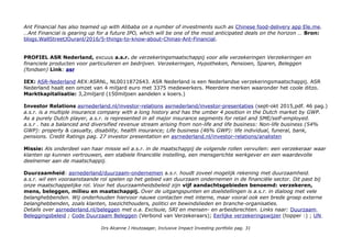 Ant Financial has also teamed up with Alibaba on a number of investments such as Chinese food-delivery app Ele.me.
…Ant Financial is gearing up for a future IPO, which will be one of the most anticipated deals on the horizon … Bron:
blogs.WallStreetJOuranl/2016/5-things-to-know-about-Chinas-Ant-Financial.
PROFIEL ASR Nederland, excuus a.s.r. de verzekeringsmaatschappij voor alle verzekeringen Verzekeringen en
financiele producten voor particulieren en bedrijven. Verzekeringen, Hypotheken, Pensioen, Sparen, Beleggen
(fondsen) Link: asr
IEX: ASR-Nederland AEX:ASRNL, NL0011872643. ASR Nederland is een Nederlandse verzekeringsmaatschappij. ASR
Nederland haalt een omzet van 4 miljard euro met 3375 medewerkers. Meerdere merken waaronder het coole ditzo.
Marktkapitalisatie: 3,2miljard (150miljoen aandelen x koers.)
Investor Relations asrnederland.nl/investor-relations asrnederland/investor-presentaties (sept-okt 2015,pdf. 46 pag.)
a.s.r. is a multiple insurance company with a long history and has the umber 4 position in the Dutch market by GWP.
As a purely Dutch player, a.s.r. is represented in all major insurance segments for retail and SME/self-employed.
a.s.r . has a balanced and diversified revenue stream arising from non-life and life business: Non-life business (54%
GWP): property & casualty, disability, health insurance; Life business (46% GWP): life individual, funeral, bank,
pensions. Credit Ratings pag. 27 investor presentation en asrnederland.nl/investor-relations/analisten
Missie: Als onderdeel van haar missie wil a.s.r. in de maatschappij de volgende rollen vervullen: een verzekeraar waar
klanten op kunnen vertrouwen, een stabiele financiële instelling, een mensgerichte werkgever en een waardevolle
deelnemer aan de maatschappij.
Duurzaamheid: asrnederland/duurzaam-ondernemen a.s.r. houdt zoveel mogelijk rekening met duurzaamheid.
a.s.r. wil een vooraanstaande rol spelen op het gebied van duurzaam ondernemen in de financiële sector. Dit past bij
onze maatschappelijke rol. Voor het duurzaamheidsbeleid zijn vijf aandachtsgebieden benoemd: verzekeren,
mens, beleggen, milieu en maatschappij. Over de uitgangspunten en doelstellingen is a.s.r. in dialoog met vele
belanghebbenden. Wij onderhouden hiervoor nauwe contacten met interne, maar vooral ook een brede groep externe
belanghebbenden, zoals klanten, toezichthouders, politici en bewindslieden en branche-organisaties.
Details over asrnederland.nl/beleggen met o.a. Exclsuie, SRI en mensen- en arbeidsrechten. Links naar: Duurzaam
Beleggingsbeleid ; Code Duurzaam Beleggen (Verbond van Verzekeraars); Eerlijke verzekeringswijzer (topper :) ; UN
Drs Alcanne J Houtzaager, Inclusive Impact Investing portfolio pag. 31
 
