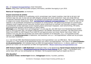 PRI ; en Vastgoed Vermogensbeheer (meer hieronder)
Extern: (Nog) Geen CSR Hub profiel company information, aandelen beursgang in juni 2016.
Metrics & Transparantie: zie hierboven
Impact awareness & ambitie
Nergens op de asr website en in publicaties vind ik verwijzingen naar impact investing, maar dat ze de term niet
hanteren zegt niet veel. Ik had ooit een ASR obligatie vanwege het mooie rendement, maar ook omdat ASR als
verzekeraar zekerheid geeft en het toen(?) de grootste & duurzaamste huisbaas was van Nederland. Daar is beweging
in volgens de investor presentation. Blijft: asrnederland/vastgoed-vermogensbeheer a.s.r. streeft er naar om de
objecten in de portefeuille (energetisch en ecologisch) te verduurzamen. Dat gebeurt bij woningen en commercieel
vastgoed zoveel mogelijk op een natuurlijk moment (groot onderhoud) en wanneer het financieel rendabel is. Binnen
de portefeuilles worden daarnaast zoveel mogelijk groene oplossingen toegepast, zoals ledverlichting, HR-ketels,
waterbesparende sanitaire voorzieningen en sedum daken.
Woningen circa 745miljoen Euro aan beleggingen* (ir pres pag 42). Het ASR Dutch Core Residential Fund (DCRF)
heeft in 2015 de Green Star, de hoogste onderscheiding in de GRESB* benchmark ontvangen. Het ASR Dutch Prime
Retail Fund (DPRF) en ASR Property Fund (ASR PF) zijn gepromoveerd van Green Starter naar Green Talker. De
ambitie is om voor alle drie de fondsen een Green Star te behalen en te behouden. a.s.r. is de grootste private
eigenaar van landbouwgronden in Nederland. Het bosbeheer van a.s.r. Vermogensbeheer voldoet aan de principes
van duurzaam bosbeheer....
a.s.r. nam dit jaar BNG (BankNederlandseGemeenten) Vermogensbeheer over van BNG Bank. 'Met de overname
versterkt a.s.r. haar positie op de Nederlandse markt voor extern vermogensbeheer, met name in de (semi)publieke-
en de pensioensector. Het voltallige team van BNG Vermogensbeheer treedt bij a.s.r. in dienst, zodat a.s.r. direct
gebruik kan maken van de expertise van BNG Vermogensbeheer. PBl/asr-neemt-bng-vermogensbeheer-over
ASR Venture Capital en ASR Nederland investeerden flink* in het Nederlandse Social Impact Ventures Fund voor
hi-po social entrepeneurs: Socialimpactventures/Social-IV-Final-Closing-PB pdf, 1 pag.) *3 & 8miljoen Euro,
samen bijna 30% van het werkkapitaal van 40miljoen. Het EuropeseInvesteringsFund stapte ook flink in.
Who Benefits?
Op product niveau: verzkeringen klanten, beleggingen klanten, huurders, pachters.
Drs Alcanne J Houtzaager, Inclusive Impact Investing portfolio pag. 32
 