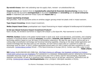 Op wereld niveau: idem met uitstraling naar de supply chain, mensen– en arbeidsrechten etc.
Impact niveaus: asr bedient direct de basisbehoefte zekerheid & financiele dienstverlening (niveau 5) en
draagt bij aan het duurzame woningaanbod en duurzaam bosbeheer en versnelling van de social enterprise
sector in nederland (ook alemmal niveau 5 plus een impact ster :).
Impact opschaling strategie
Niet gevonden, maar de duurzame acties en ambities zeggen genoeg omdat het plaats vindt in impact sectoren.
Type Impact Investing: directe impact investment.
Welke Impact Asset Class: groeikapitaal voor impact financiering en impact vastgoed & landbouwgrond & bosbeheer.
Is het een Ideaal Inclusive Impact Investment Product?
Koers 19,50e, het dividend voornemen is volgens IEX analyst 1,15ct bijna 6%. Mijn koerswinst is ook 6%.
PROFIEL Corbion Corbion is the global market leader in lactic acid, lactic acid derivatives, and lactides, and a leading
company in functional blends containing enzymes, emulsifiers, minerals, and vitamins. Corbion has an established
technology platform based on over 80 years of fermentation experience. We lead the way in lactic acid as well as in
cutting-edge emulsification technology and functional blending capability. Drawing on the deep rooted application and
market knowledge that has been built up over decades, we work hand in hand with our customers to make our
technology work for them. In 2015, Corbion generated annual sales of € 918.3 million and had a workforce of 1,673
employees. Corbion/about-corbion Omzet: >75% Noord Amerika en Europa (2013). Corbion was CSM, suiker is exit.
FOOD (TECH)
IEX Corbion NL0010583399 AEX:CRBN Ook: IEX/Total (chemie en raffinage, hier bioplastic ambities) en-Corbion-
richten-joint-venture-op-voor-bioplastics PLA (polylactic) is a biobased, biodegradable polymer obtained by fermenting
renewable resources (sugar or starch) to produce lactic acid. PLA is mainly used for food packaging, disposable
tableware and textiles, as well as in numerous other industries such as oil and gas, electronics, automotive and 3D
printing. Corbion/press-releases Marktkapitalisatie circa 1,3miljard <60miljoen aandelen a 22,61e.
Drs Alcanne J Houtzaager, Inclusive Impact Investing portfolio pag. 33
 
