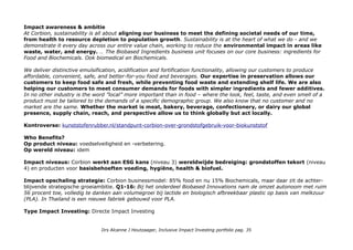 Impact awareness & ambitie
At Corbion, sustainability is all about aligning our business to meet the defining societal needs of our time,
from health to resource depletion to population growth. Sustainability is at the heart of what we do - and we
demonstrate it every day across our entire value chain, working to reduce the environmental impact in areas like
waste, water, and energy. … The Biobased Ingredients business unit focuses on our core business: ingredients for
Food and Biochemicals. Ook biomedical en Biochemicals.
We deliver distinctive emulsification, acidification and fortification functionality, allowing our customers to produce
affordable, convenient, safe, and better-for-you food and beverages. Our expertise in preservation allows our
customers to keep food safe and fresh, while preventing food waste and extending shelf life. We are also
helping our customers to meet consumer demands for foods with simpler ingredients and fewer additives.
In no other industry is the word ”local” more important than in food – where the look, feel, taste, and even smell of a
product must be tailored to the demands of a specific demographic group. We also know that no customer and no
market are the same. Whether the market is meat, bakery, beverage, confectionery, or dairy our global
presence, supply chain, reach, and perspective allow us to think globally but act locally.
Kontroverse: kunststofenrubber.nl/standpunt-corbion-over-grondstofgebruik-voor-biokunststof
Who Benefits?
Op product niveau: voedselveiligheid en -verbetering.
Op wereld niveau: idem
Impact niveaus: Corbion werkt aan ESG kans (niveau 3) wereldwijde bedreiging: grondstoffen tekort (niveau
4) en producten voor basisbehoeften voeding, hygiëne, health & biofuel.
Impact opschaling strategie: Corbion businessmodel: 85% food en nu 15% Biochemicals, maar daar zit de achter-
blijvende strategische groeiambitie. Q1-16: Bij het onderdeel Biobased Innovations nam de omzet autonoom met ruim
56 procent toe, volledig te danken aan volumegroei bij lactide en biologisch afbreekbaar plastic op basis van melkzuur
(PLA). In Thailand is een nieuwe fabriek gebouwd voor PLA.
Type Impact Investing: Directe Impact Investing
Drs Alcanne J Houtzaager, Inclusive Impact Investing portfolio pag. 35
 