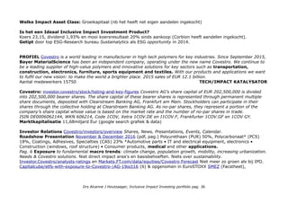 Welke Impact Asset Class: Groeikapitaal (nb het heeft net eigen aandelen ingekocht)
Is het een Ideaal Inclusive Impact Investment Product?
Koers 23,15, dividend 1,93% en mooi koersresultaat 20% sinds aankoop (Corbion heeft aandelen ingekocht).
Getipt door top ESG-Research bureau Sustainalytics als ESG opportunity in 2014.
PROFIEL Covestro is a world leading in manufacturer in high tech polymers for key industries. Since September 2015,
Bayer MaterialScience has been an independent company, operating under the new name Covestro. We continue to
be a leading supplier of high-value polymers and innovative solutions for key sectors such as transportation,
construction, electronics, furniture, sports equipment and textiles. With our products and applications we want
to fulfil our new vision: to make the world a brighter place. 2015 sales of EUR 12.1 billion.
Aantal medewerkers 15750 TECH/IMPACT KATALYSATOR
Covestro: investor.covestro/stock/listing-and-key-figures Covestro AG’s share capital of EUR 202,500,000 is divided
into 202,500,000 bearer shares. The share capital of these bearer shares is represented through permanent multiple
share documents, deposited with Clearstream Banking AG, Frankfurt am Main. Stockholders can participate in their
shares through the collective holding at Clearstream Banking AG. As no-par shares, they represent a portion of the
company’s share capital whose value is based on the market rate and the number of no-par shares in trade.
ISIN DE0006062144, WKN 606214, Code 1COV, Xetra 1COV.DE en I1COV.F, Frankfurter 1COV.GF en 1COV GY.
Marktkapitalisatie 11,68miljard Eur (google search grafiek & data)
Investor Relations Covestro/investors/overview Shares, News, Presentations, Events, Calendar.
Roadshow Presentation November & December 2016 (pdf, pag.) Polyurethaan (PUR) 50%, Polycarbonaat* (PCS)
18%, Coatings, Adhesives, Specialties (CAS) 23% *Automotive parts • IT and electrical equipment, electronics •
Construction (windows, roof structure) • Consumer products, medical and other applications.
Pag. 6 Exposure to fundamental macro trends: climate change, population growth, mobility, increasing urbanization.
Needs & Covestro solutions. Niet direct impact area's en basisbehoeften. Niets over sustainability.
Investor.Covestro/analysts-ratings en Markets.FT.com/data/equities/Covestro Forecast Niet meer zo groen als bij IPO.
Capitalcube/etfs-with-exposure-to-Covestro-|AG-19oct16 (6) & opgenomen in EuroSTOXX SMEZ (Facstheet),
Drs Alcanne J Houtzaager, Inclusive Impact Investing portfolio pag. 36
 