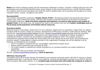 Missie The world is changing rapidly and has tremendous challenges to master. Covestro is helping along the way with
technologies and products that benefit society, lessen impacts on the environment and turn a profit. By these means,
the company wants to push boundaries and make the world a brighter place. All its activities are founded on its three
corporate values: curious, courageous and colorful.
Duurzaamheid
The Covestro sustainability positioning: People, Planet, Profit*. Developing products and processes that improve
people's lives, help conserve the planet, and move the company's business forward is at the heart of Covestro’s
sustainability positioning. With innovative materials and solutions, we want to help improve the quality of
people’s lives. At the same time, we recognize the need to find answers that will meet today’s challenges such as
the growing world population and limited natural resources.
Duurzame doelen
Reducing impact on the planet: Impact from our raw materials, Impact from our operations, Impact from our logistic
Increase profit for society: Enable our partners, Development of PPP product solutions, Foster lifecycle thinking. Allen
met link op: Covestro/sustainability/targets Zie ook: Covestro/sustainability/target-overview Reducing emissions,
investing in sustainable development, contributing to the improvement in livelihoods of millions of people in
underserved markets: Covestro has set ambitious sustainability targets for 2025. The company pursues a
comprehensive approach that includes the entire product life cycle, taking into account social, environmental and
economic aspects. Sustainability is deeply anchored in the organization’s strategy and will be reflected in all its
activities, as illustrated by the 5 targets:
• 100 % of suppliers compliant with our sustainability requirements (sypply chain)
• Reduce specific greenhouse gas emissions by 50%
• Ten million people in underserved markets benefited by our business solutions (zie impact ambitions &
opschaling)
• Getting the most out of carbon (zie hieronder)
Zie ook covestro/sustainability/positioning: vision & approach.
ESG Kans: Sourcing CO²
Tremendous amounts of carbon dioxide are emitted by cars, factories and power plants. But CO2 is not just a climate-
damaging waste gas; it can also be used as a raw material. Covestro has developed a process to use CO2 for the first
time to produce high-quality plastics. It is a breakthrough innovation that will enable the company to widen is
Drs Alcanne J Houtzaager, Inclusive Impact Investing portfolio pag. 37
 