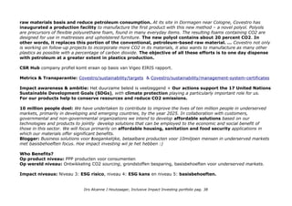raw materials basis and reduce petroleum consumption. At its site in Dormagen near Cologne, Covestro has
inaugurated a production facility to manufacture the first product with this new method – a novel polyol. Polyols
are precursors of flexible polyurethane foam, found in many everyday items. The resulting foams containing CO2 are
designed for use in mattresses and upholstered furniture. The new polyol contains about 20 percent CO2. In
other words, it replaces this portion of the conventional, petroleum-based raw material. … Covestro not only
is working on follow-up projects to incorporate more CO2 in its materials, it also wants to manufacture as many other
plastics as possible with a percentage of carbon dioxide. The objective of all these efforts is to one day dispense
with petroleum at a greater extent in plastics production.
CSR Hub company profiel komt eraan op basis van Vigeo EIRIS rapport.
Metrics & Transparantie: Covestro/sustainability/targets & Covestro/sustainability/management-system-certificates
Impact awareness & ambitie: Het duurzame beleid is veelzeggend + Our actions support the 17 United Nations
Sustainable Development Goals (SDGs), with climate protection playing a particularly important role for us.
For our products help to conserve resources and reduce CO2 emissions.
10 million people doel: We have undertaken to contribute to improve the lives of ten million people in underserved
markets, primarily in developing and emerging countries, by the year 2025. In collaboration with customers,
governmental and non-governmental organizations we intend to develop affordable solutions based on our
technologies and products to jointly develop solutions that can be employed to the economic and social benefit of
those in this sector. We will focus primarily on affordable housing, sanitation and food security applications in
which our materials offer significant benefits.
Blogger: Business solutions voor toegankelijke, betaalbare producten voor 10miljoen mensen in underserved markets
met basisbehoeften focus. Hoe impact investing wil je het hebben :)
Who Benefits?
Op product niveau: PPP producten voor consumenten
Op wereld niveau: Ontwikkeling CO2 sourcing, grondstoffen besparing, basisbehoeften voor underserved markets.
Impact niveaus: Niveau 3: ESG risico, niveau 4: ESG kans en niveau 5: basisbehoeften.
Drs Alcanne J Houtzaager, Inclusive Impact Investing portfolio pag. 38
 